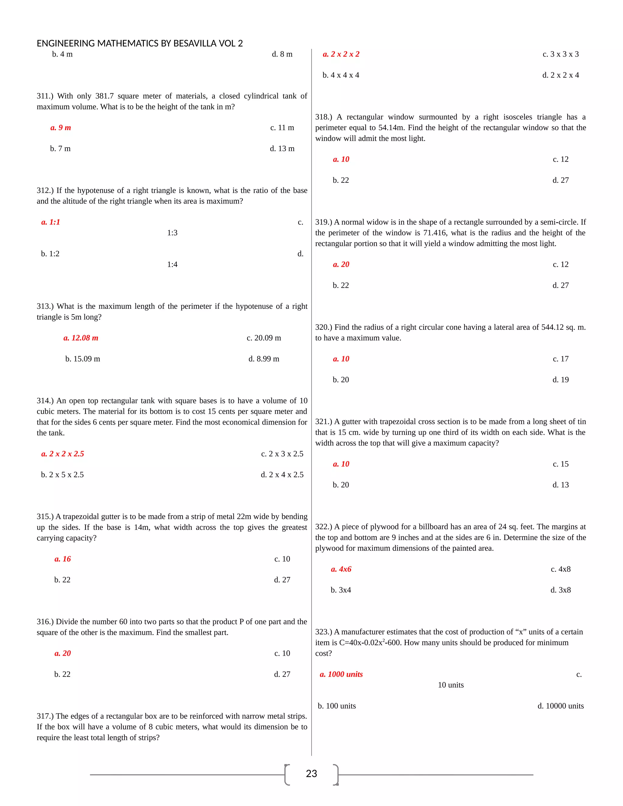 23
ENGINEERING MATHEMATICS BY BESAVILLA VOL 2
b. 4 m d. 8 m
311.) With only 381.7 square meter of materials, a closed cylindrical tank of
maximum volume. What is to be the height of the tank in m?
a. 9 m c. 11 m
b. 7 m d. 13 m
312.) If the hypotenuse of a right triangle is known, what is the ratio of the base
and the altitude of the right triangle when its area is maximum?
a. 1:1 c.
1:3
b. 1:2 d.
1:4
313.) What is the maximum length of the perimeter if the hypotenuse of a right
triangle is 5m long?
a. 12.08 m c. 20.09 m
b. 15.09 m d. 8.99 m
314.) An open top rectangular tank with square bases is to have a volume of 10
cubic meters. The material for its bottom is to cost 15 cents per square meter and
that for the sides 6 cents per square meter. Find the most economical dimension for
the tank.
a. 2 x 2 x 2.5 c. 2 x 3 x 2.5
b. 2 x 5 x 2.5 d. 2 x 4 x 2.5
315.) A trapezoidal gutter is to be made from a strip of metal 22m wide by bending
up the sides. If the base is 14m, what width across the top gives the greatest
carrying capacity?
a. 16 c. 10
b. 22 d. 27
316.) Divide the number 60 into two parts so that the product P of one part and the
square of the other is the maximum. Find the smallest part.
a. 20 c. 10
b. 22 d. 27
317.) The edges of a rectangular box are to be reinforced with narrow metal strips.
If the box will have a volume of 8 cubic meters, what would its dimension be to
require the least total length of strips?
a. 2 x 2 x 2 c. 3 x 3 x 3
b. 4 x 4 x 4 d. 2 x 2 x 4
318.) A rectangular window surmounted by a right isosceles triangle has a
perimeter equal to 54.14m. Find the height of the rectangular window so that the
window will admit the most light.
a. 10 c. 12
b. 22 d. 27
319.) A normal widow is in the shape of a rectangle surrounded by a semi-circle. If
the perimeter of the window is 71.416, what is the radius and the height of the
rectangular portion so that it will yield a window admitting the most light.
a. 20 c. 12
b. 22 d. 27
320.) Find the radius of a right circular cone having a lateral area of 544.12 sq. m.
to have a maximum value.
a. 10 c. 17
b. 20 d. 19
321.) A gutter with trapezoidal cross section is to be made from a long sheet of tin
that is 15 cm. wide by turning up one third of its width on each side. What is the
width across the top that will give a maximum capacity?
a. 10 c. 15
b. 20 d. 13
322.) A piece of plywood for a billboard has an area of 24 sq. feet. The margins at
the top and bottom are 9 inches and at the sides are 6 in. Determine the size of the
plywood for maximum dimensions of the painted area.
a. 4x6 c. 4x8
b. 3x4 d. 3x8
323.) A manufacturer estimates that the cost of production of “x” units of a certain
item is C=40x-0.02x2
-600. How many units should be produced for minimum
cost?
a. 1000 units c.
10 units
b. 100 units d. 10000 units
 