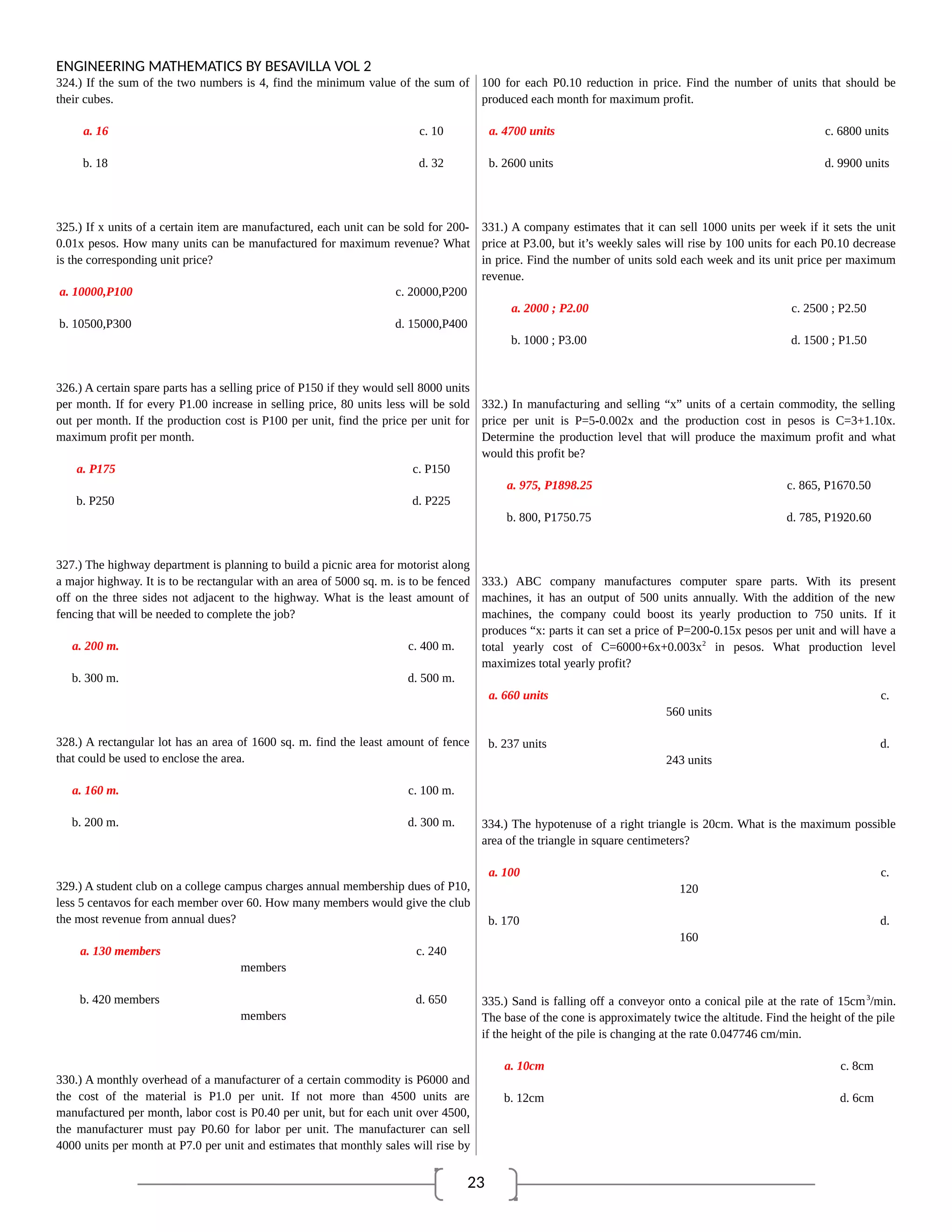 23
ENGINEERING MATHEMATICS BY BESAVILLA VOL 2
324.) If the sum of the two numbers is 4, find the minimum value of the sum of
their cubes.
a. 16 c. 10
b. 18 d. 32
325.) If x units of a certain item are manufactured, each unit can be sold for 200-
0.01x pesos. How many units can be manufactured for maximum revenue? What
is the corresponding unit price?
a. 10000,P100 c. 20000,P200
b. 10500,P300 d. 15000,P400
326.) A certain spare parts has a selling price of P150 if they would sell 8000 units
per month. If for every P1.00 increase in selling price, 80 units less will be sold
out per month. If the production cost is P100 per unit, find the price per unit for
maximum profit per month.
a. P175 c. P150
b. P250 d. P225
327.) The highway department is planning to build a picnic area for motorist along
a major highway. It is to be rectangular with an area of 5000 sq. m. is to be fenced
off on the three sides not adjacent to the highway. What is the least amount of
fencing that will be needed to complete the job?
a. 200 m. c. 400 m.
b. 300 m. d. 500 m.
328.) A rectangular lot has an area of 1600 sq. m. find the least amount of fence
that could be used to enclose the area.
a. 160 m. c. 100 m.
b. 200 m. d. 300 m.
329.) A student club on a college campus charges annual membership dues of P10,
less 5 centavos for each member over 60. How many members would give the club
the most revenue from annual dues?
a. 130 members c. 240
members
b. 420 members d. 650
members
330.) A monthly overhead of a manufacturer of a certain commodity is P6000 and
the cost of the material is P1.0 per unit. If not more than 4500 units are
manufactured per month, labor cost is P0.40 per unit, but for each unit over 4500,
the manufacturer must pay P0.60 for labor per unit. The manufacturer can sell
4000 units per month at P7.0 per unit and estimates that monthly sales will rise by
100 for each P0.10 reduction in price. Find the number of units that should be
produced each month for maximum profit.
a. 4700 units c. 6800 units
b. 2600 units d. 9900 units
331.) A company estimates that it can sell 1000 units per week if it sets the unit
price at P3.00, but it’s weekly sales will rise by 100 units for each P0.10 decrease
in price. Find the number of units sold each week and its unit price per maximum
revenue.
a. 2000 ; P2.00 c. 2500 ; P2.50
b. 1000 ; P3.00 d. 1500 ; P1.50
332.) In manufacturing and selling “x” units of a certain commodity, the selling
price per unit is P=5-0.002x and the production cost in pesos is C=3+1.10x.
Determine the production level that will produce the maximum profit and what
would this profit be?
a. 975, P1898.25 c. 865, P1670.50
b. 800, P1750.75 d. 785, P1920.60
333.) ABC company manufactures computer spare parts. With its present
machines, it has an output of 500 units annually. With the addition of the new
machines, the company could boost its yearly production to 750 units. If it
produces “x: parts it can set a price of P=200-0.15x pesos per unit and will have a
total yearly cost of C=6000+6x+0.003x2
in pesos. What production level
maximizes total yearly profit?
a. 660 units c.
560 units
b. 237 units d.
243 units
334.) The hypotenuse of a right triangle is 20cm. What is the maximum possible
area of the triangle in square centimeters?
a. 100 c.
120
b. 170 d.
160
335.) Sand is falling off a conveyor onto a conical pile at the rate of 15cm3
/min.
The base of the cone is approximately twice the altitude. Find the height of the pile
if the height of the pile is changing at the rate 0.047746 cm/min.
a. 10cm c. 8cm
b. 12cm d. 6cm
 