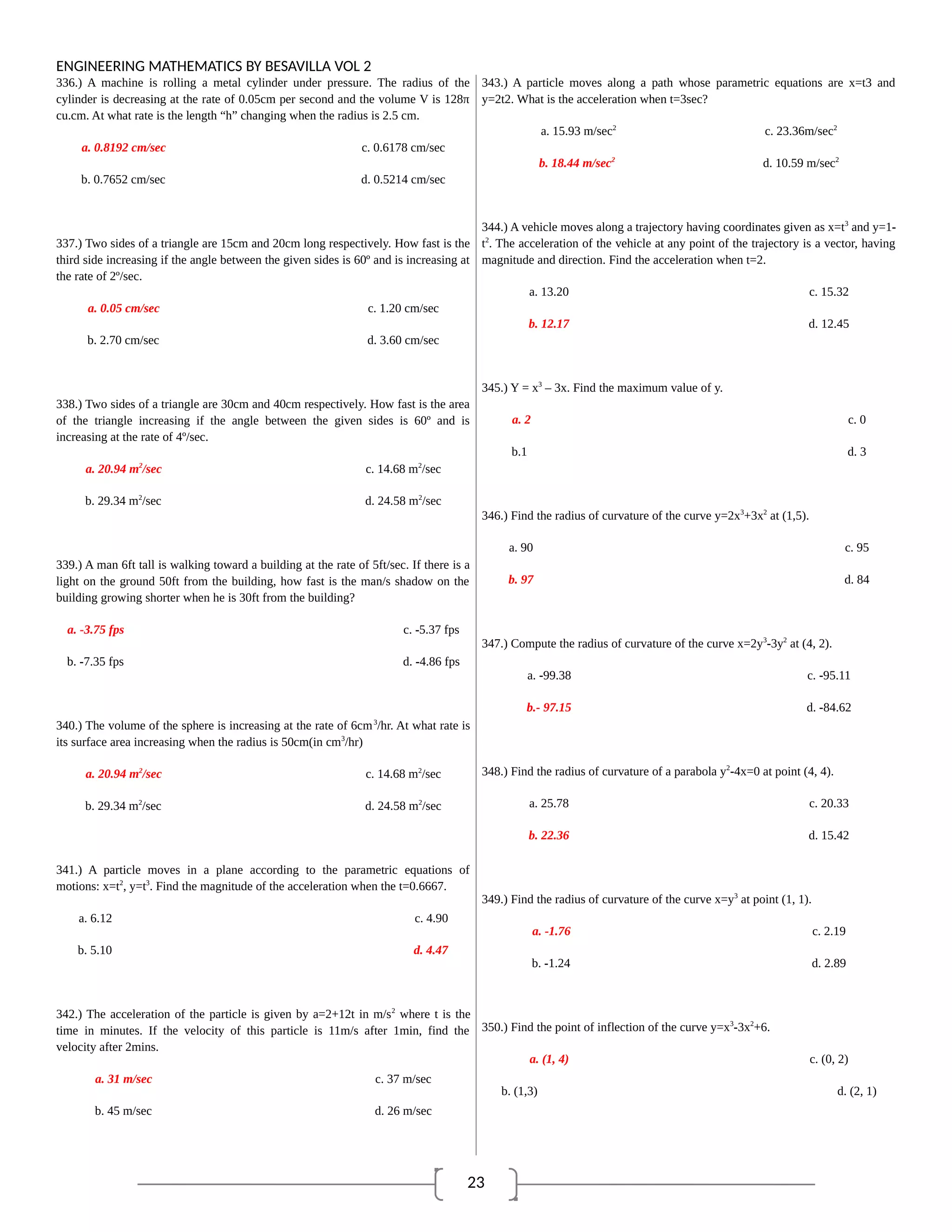 23
ENGINEERING MATHEMATICS BY BESAVILLA VOL 2
336.) A machine is rolling a metal cylinder under pressure. The radius of the
cylinder is decreasing at the rate of 0.05cm per second and the volume V is 128π
cu.cm. At what rate is the length “h” changing when the radius is 2.5 cm.
a. 0.8192 cm/sec c. 0.6178 cm/sec
b. 0.7652 cm/sec d. 0.5214 cm/sec
337.) Two sides of a triangle are 15cm and 20cm long respectively. How fast is the
third side increasing if the angle between the given sides is 60º and is increasing at
the rate of 2º/sec.
a. 0.05 cm/sec c. 1.20 cm/sec
b. 2.70 cm/sec d. 3.60 cm/sec
338.) Two sides of a triangle are 30cm and 40cm respectively. How fast is the area
of the triangle increasing if the angle between the given sides is 60º and is
increasing at the rate of 4º/sec.
a. 20.94 m2
/sec c. 14.68 m2
/sec
b. 29.34 m2
/sec d. 24.58 m2
/sec
339.) A man 6ft tall is walking toward a building at the rate of 5ft/sec. If there is a
light on the ground 50ft from the building, how fast is the man/s shadow on the
building growing shorter when he is 30ft from the building?
a. -3.75 fps c. -5.37 fps
b. -7.35 fps d. -4.86 fps
340.) The volume of the sphere is increasing at the rate of 6cm3
/hr. At what rate is
its surface area increasing when the radius is 50cm(in cm3
/hr)
a. 20.94 m2
/sec c. 14.68 m2
/sec
b. 29.34 m2
/sec d. 24.58 m2
/sec
341.) A particle moves in a plane according to the parametric equations of
motions: x=t2
, y=t3
. Find the magnitude of the acceleration when the t=0.6667.
a. 6.12 c. 4.90
b. 5.10 d. 4.47
342.) The acceleration of the particle is given by a=2+12t in m/s2
where t is the
time in minutes. If the velocity of this particle is 11m/s after 1min, find the
velocity after 2mins.
a. 31 m/sec c. 37 m/sec
b. 45 m/sec d. 26 m/sec
343.) A particle moves along a path whose parametric equations are x=t3 and
y=2t2. What is the acceleration when t=3sec?
a. 15.93 m/sec2
c. 23.36m/sec2
b. 18.44 m/sec2
d. 10.59 m/sec2
344.) A vehicle moves along a trajectory having coordinates given as x=t3
and y=1-
t2
. The acceleration of the vehicle at any point of the trajectory is a vector, having
magnitude and direction. Find the acceleration when t=2.
a. 13.20 c. 15.32
b. 12.17 d. 12.45
345.) Y = x3
– 3x. Find the maximum value of y.
a. 2 c. 0
b.1 d. 3
346.) Find the radius of curvature of the curve y=2x3
+3x2
at (1,5).
a. 90 c. 95
b. 97 d. 84
347.) Compute the radius of curvature of the curve x=2y3
-3y2
at (4, 2).
a. -99.38 c. -95.11
b.- 97.15 d. -84.62
348.) Find the radius of curvature of a parabola y2
-4x=0 at point (4, 4).
a. 25.78 c. 20.33
b. 22.36 d. 15.42
349.) Find the radius of curvature of the curve x=y3
at point (1, 1).
a. -1.76 c. 2.19
b. -1.24 d. 2.89
350.) Find the point of inflection of the curve y=x3
-3x2
+6.
a. (1, 4) c. (0, 2)
b. (1,3) d. (2, 1)
 