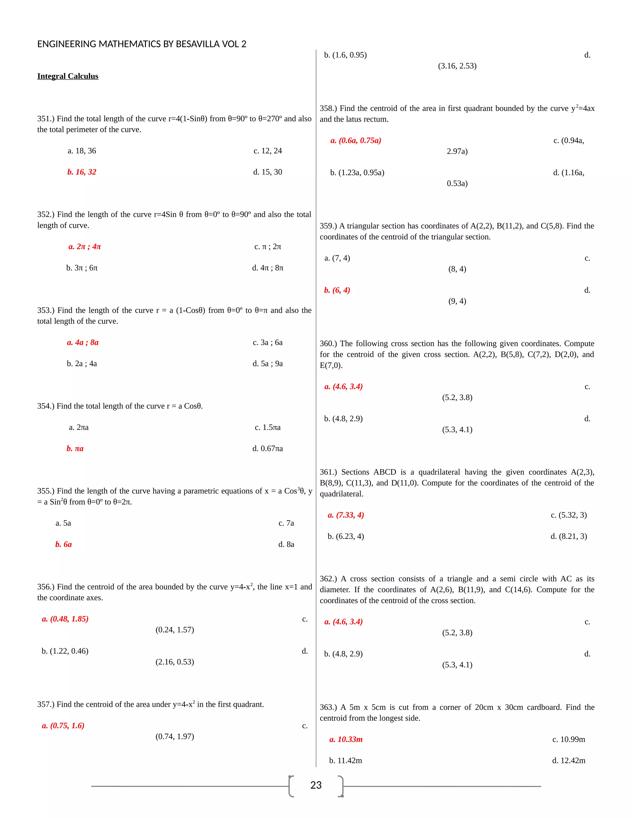 23
ENGINEERING MATHEMATICS BY BESAVILLA VOL 2
Integral Calculus
351.) Find the total length of the curve r=4(1-Sinθ) from θ=90º to θ=270º and also
the total perimeter of the curve.
a. 18, 36 c. 12, 24
b. 16, 32 d. 15, 30
352.) Find the length of the curve r=4Sin θ from θ=0º to θ=90º and also the total
length of curve.
a. 2π ; 4π c. π ; 2π
b. 3π ; 6π d. 4π ; 8π
353.) Find the length of the curve r = a (1-Cosθ) from θ=0º to θ=π and also the
total length of the curve.
a. 4a ; 8a c. 3a ; 6a
b. 2a ; 4a d. 5a ; 9a
354.) Find the total length of the curve r = a Cosθ.
a. 2πa c. 1.5πa
b. πa d. 0.67πa
355.) Find the length of the curve having a parametric equations of x = a Cos3
θ, y
= a Sin2
θ from θ=0º to θ=2π.
a. 5a c. 7a
b. 6a d. 8a
356.) Find the centroid of the area bounded by the curve y=4-x2
, the line x=1 and
the coordinate axes.
a. (0.48, 1.85) c.
(0.24, 1.57)
b. (1.22, 0.46) d.
(2.16, 0.53)
357.) Find the centroid of the area under y=4-x2
in the first quadrant.
a. (0.75, 1.6) c.
(0.74, 1.97)
b. (1.6, 0.95) d.
(3.16, 2.53)
358.) Find the centroid of the area in first quadrant bounded by the curve y2
=4ax
and the latus rectum.
a. (0.6a, 0.75a) c. (0.94a,
2.97a)
b. (1.23a, 0.95a) d. (1.16a,
0.53a)
359.) A triangular section has coordinates of A(2,2), B(11,2), and C(5,8). Find the
coordinates of the centroid of the triangular section.
a. (7, 4) c.
(8, 4)
b. (6, 4) d.
(9, 4)
360.) The following cross section has the following given coordinates. Compute
for the centroid of the given cross section. A(2,2), B(5,8), C(7,2), D(2,0), and
E(7,0).
a. (4.6, 3.4) c.
(5.2, 3.8)
b. (4.8, 2.9) d.
(5.3, 4.1)
361.) Sections ABCD is a quadrilateral having the given coordinates A(2,3),
B(8,9), C(11,3), and D(11,0). Compute for the coordinates of the centroid of the
quadrilateral.
a. (7.33, 4) c. (5.32, 3)
b. (6.23, 4) d. (8.21, 3)
362.) A cross section consists of a triangle and a semi circle with AC as its
diameter. If the coordinates of A(2,6), B(11,9), and C(14,6). Compute for the
coordinates of the centroid of the cross section.
a. (4.6, 3.4) c.
(5.2, 3.8)
b. (4.8, 2.9) d.
(5.3, 4.1)
363.) A 5m x 5cm is cut from a corner of 20cm x 30cm cardboard. Find the
centroid from the longest side.
a. 10.33m c. 10.99m
b. 11.42m d. 12.42m
 