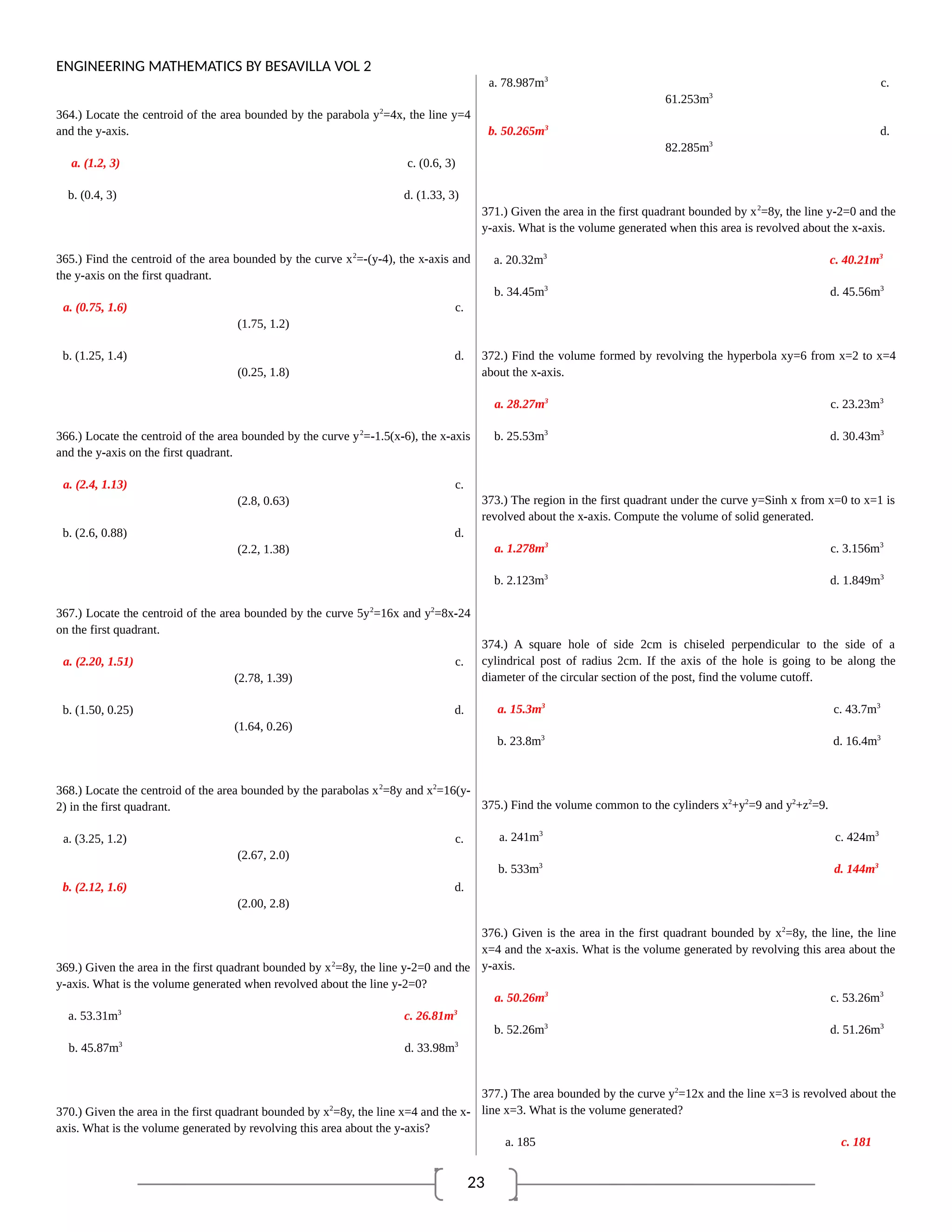 23
ENGINEERING MATHEMATICS BY BESAVILLA VOL 2
364.) Locate the centroid of the area bounded by the parabola y2
=4x, the line y=4
and the y-axis.
a. (1.2, 3) c. (0.6, 3)
b. (0.4, 3) d. (1.33, 3)
365.) Find the centroid of the area bounded by the curve x2
=-(y-4), the x-axis and
the y-axis on the first quadrant.
a. (0.75, 1.6) c.
(1.75, 1.2)
b. (1.25, 1.4) d.
(0.25, 1.8)
366.) Locate the centroid of the area bounded by the curve y2
=-1.5(x-6), the x-axis
and the y-axis on the first quadrant.
a. (2.4, 1.13) c.
(2.8, 0.63)
b. (2.6, 0.88) d.
(2.2, 1.38)
367.) Locate the centroid of the area bounded by the curve 5y2
=16x and y2
=8x-24
on the first quadrant.
a. (2.20, 1.51) c.
(2.78, 1.39)
b. (1.50, 0.25) d.
(1.64, 0.26)
368.) Locate the centroid of the area bounded by the parabolas x2
=8y and x2
=16(y-
2) in the first quadrant.
a. (3.25, 1.2) c.
(2.67, 2.0)
b. (2.12, 1.6) d.
(2.00, 2.8)
369.) Given the area in the first quadrant bounded by x2
=8y, the line y-2=0 and the
y-axis. What is the volume generated when revolved about the line y-2=0?
a. 53.31m3
c. 26.81m3
b. 45.87m3
d. 33.98m3
370.) Given the area in the first quadrant bounded by x2
=8y, the line x=4 and the x-
axis. What is the volume generated by revolving this area about the y-axis?
a. 78.987m3
c.
61.253m3
b. 50.265m3
d.
82.285m3
371.) Given the area in the first quadrant bounded by x2
=8y, the line y-2=0 and the
y-axis. What is the volume generated when this area is revolved about the x-axis.
a. 20.32m3
c. 40.21m3
b. 34.45m3
d. 45.56m3
372.) Find the volume formed by revolving the hyperbola xy=6 from x=2 to x=4
about the x-axis.
a. 28.27m3
c. 23.23m3
b. 25.53m3
d. 30.43m3
373.) The region in the first quadrant under the curve y=Sinh x from x=0 to x=1 is
revolved about the x-axis. Compute the volume of solid generated.
a. 1.278m3
c. 3.156m3
b. 2.123m3
d. 1.849m3
374.) A square hole of side 2cm is chiseled perpendicular to the side of a
cylindrical post of radius 2cm. If the axis of the hole is going to be along the
diameter of the circular section of the post, find the volume cutoff.
a. 15.3m3
c. 43.7m3
b. 23.8m3
d. 16.4m3
375.) Find the volume common to the cylinders x2
+y2
=9 and y2
+z2
=9.
a. 241m3
c. 424m3
b. 533m3
d. 144m3
376.) Given is the area in the first quadrant bounded by x2
=8y, the line, the line
x=4 and the x-axis. What is the volume generated by revolving this area about the
y-axis.
a. 50.26m3
c. 53.26m3
b. 52.26m3
d. 51.26m3
377.) The area bounded by the curve y2
=12x and the line x=3 is revolved about the
line x=3. What is the volume generated?
a. 185 c. 181
 