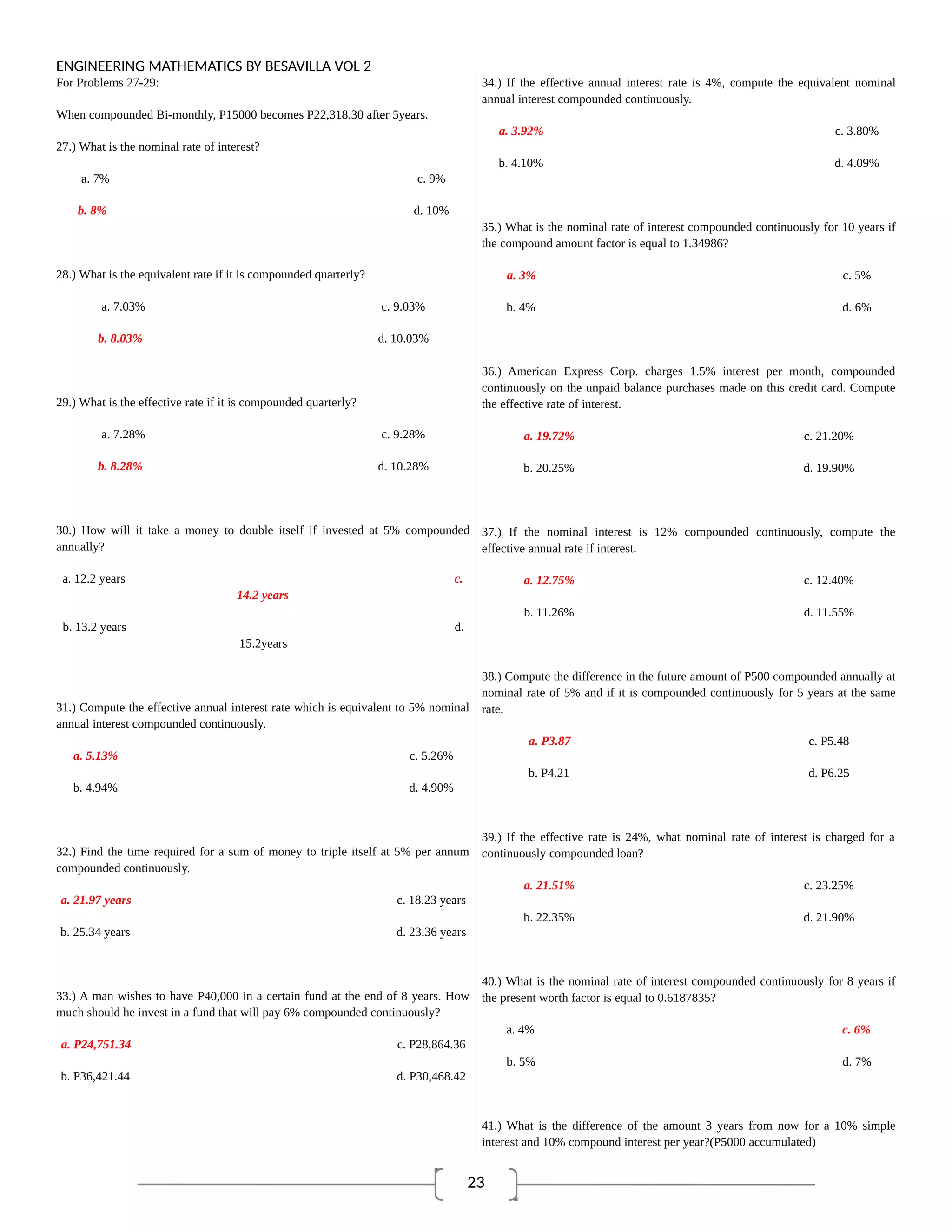 23
ENGINEERING MATHEMATICS BY BESAVILLA VOL 2
For Problems 27-29:
When compounded Bi-monthly, P15000 becomes P22,318.30 after 5years.
27.) What is the nominal rate of interest?
a. 7% c. 9%
b. 8% d. 10%
28.) What is the equivalent rate if it is compounded quarterly?
a. 7.03% c. 9.03%
b. 8.03% d. 10.03%
29.) What is the effective rate if it is compounded quarterly?
a. 7.28% c. 9.28%
b. 8.28% d. 10.28%
30.) How will it take a money to double itself if invested at 5% compounded
annually?
a. 12.2 years c.
14.2 years
b. 13.2 years d.
15.2years
31.) Compute the effective annual interest rate which is equivalent to 5% nominal
annual interest compounded continuously.
a. 5.13% c. 5.26%
b. 4.94% d. 4.90%
32.) Find the time required for a sum of money to triple itself at 5% per annum
compounded continuously.
a. 21.97 years c. 18.23 years
b. 25.34 years d. 23.36 years
33.) A man wishes to have P40,000 in a certain fund at the end of 8 years. How
much should he invest in a fund that will pay 6% compounded continuously?
a. P24,751.34 c. P28,864.36
b. P36,421.44 d. P30,468.42
34.) If the effective annual interest rate is 4%, compute the equivalent nominal
annual interest compounded continuously.
a. 3.92% c. 3.80%
b. 4.10% d. 4.09%
35.) What is the nominal rate of interest compounded continuously for 10 years if
the compound amount factor is equal to 1.34986?
a. 3% c. 5%
b. 4% d. 6%
36.) American Express Corp. charges 1.5% interest per month, compounded
continuously on the unpaid balance purchases made on this credit card. Compute
the effective rate of interest.
a. 19.72% c. 21.20%
b. 20.25% d. 19.90%
37.) If the nominal interest is 12% compounded continuously, compute the
effective annual rate if interest.
a. 12.75% c. 12.40%
b. 11.26% d. 11.55%
38.) Compute the difference in the future amount of P500 compounded annually at
nominal rate of 5% and if it is compounded continuously for 5 years at the same
rate.
a. P3.87 c. P5.48
b. P4.21 d. P6.25
39.) If the effective rate is 24%, what nominal rate of interest is charged for a
continuously compounded loan?
a. 21.51% c. 23.25%
b. 22.35% d. 21.90%
40.) What is the nominal rate of interest compounded continuously for 8 years if
the present worth factor is equal to 0.6187835?
a. 4% c. 6%
b. 5% d. 7%
41.) What is the difference of the amount 3 years from now for a 10% simple
interest and 10% compound interest per year?(P5000 accumulated)
 