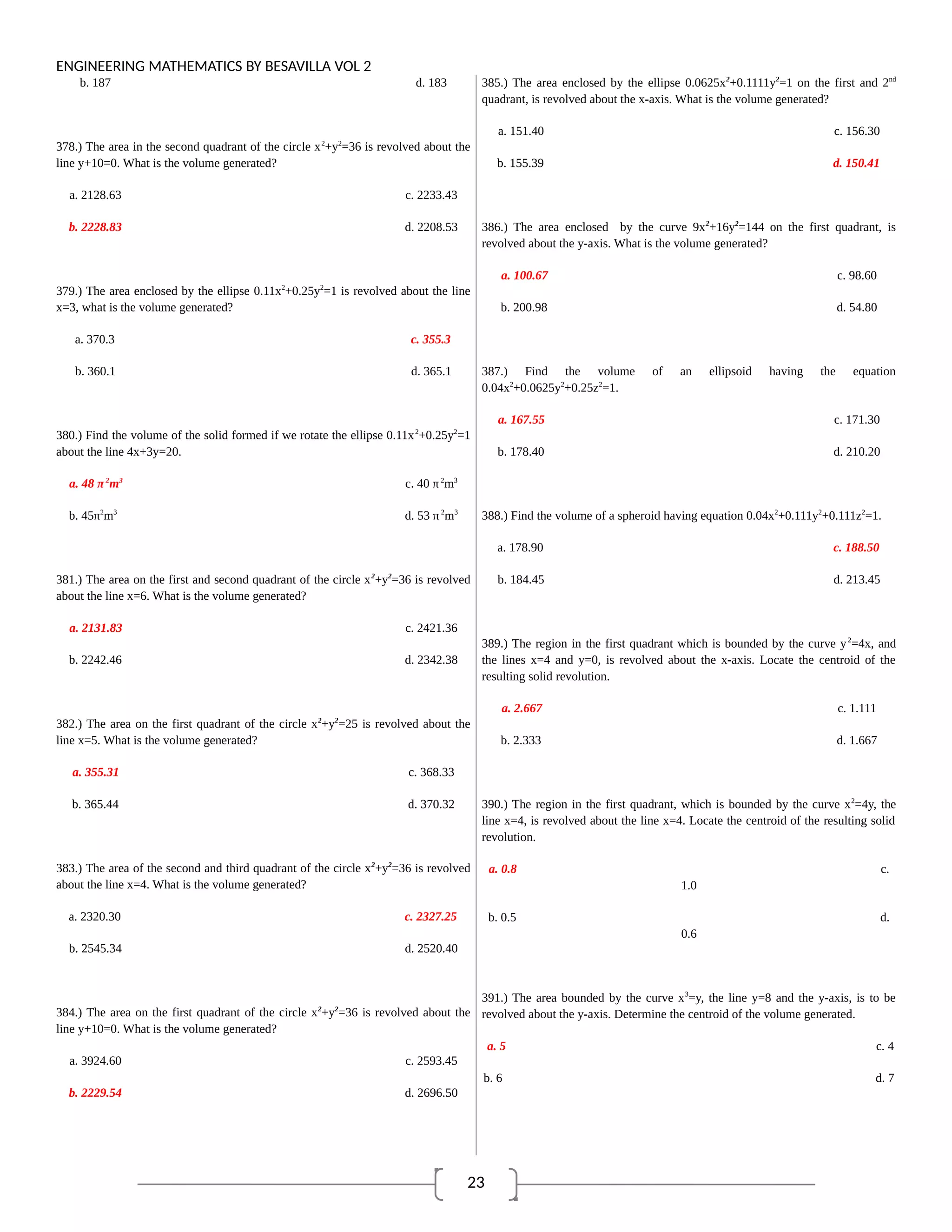 23
ENGINEERING MATHEMATICS BY BESAVILLA VOL 2
b. 187 d. 183
378.) The area in the second quadrant of the circle x2
+y2
=36 is revolved about the
line y+10=0. What is the volume generated?
a. 2128.63 c. 2233.43
b. 2228.83 d. 2208.53
379.) The area enclosed by the ellipse 0.11x2
+0.25y2
=1 is revolved about the line
x=3, what is the volume generated?
a. 370.3 c. 355.3
b. 360.1 d. 365.1
380.) Find the volume of the solid formed if we rotate the ellipse 0.11x2
+0.25y2
=1
about the line 4x+3y=20.
a. 48 π2
m3
c. 40 π2
m3
b. 45π2
m3
d. 53 π2
m3
381.) The area on the first and second quadrant of the circle x2
+y2
=36 is revolved
about the line x=6. What is the volume generated?
a. 2131.83 c. 2421.36
b. 2242.46 d. 2342.38
382.) The area on the first quadrant of the circle x2
+y2
=25 is revolved about the
line x=5. What is the volume generated?
a. 355.31 c. 368.33
b. 365.44 d. 370.32
383.) The area of the second and third quadrant of the circle x2
+y2
=36 is revolved
about the line x=4. What is the volume generated?
a. 2320.30 c. 2327.25
b. 2545.34 d. 2520.40
384.) The area on the first quadrant of the circle x2
+y2
=36 is revolved about the
line y+10=0. What is the volume generated?
a. 3924.60 c. 2593.45
b. 2229.54 d. 2696.50
385.) The area enclosed by the ellipse 0.0625x2
+0.1111y2
=1 on the first and 2nd
quadrant, is revolved about the x-axis. What is the volume generated?
a. 151.40 c. 156.30
b. 155.39 d. 150.41
386.) The area enclosed by the curve 9x2
+16y2
=144 on the first quadrant, is
revolved about the y-axis. What is the volume generated?
a. 100.67 c. 98.60
b. 200.98 d. 54.80
387.) Find the volume of an ellipsoid having the equation
0.04x2
+0.0625y2
+0.25z2
=1.
a. 167.55 c. 171.30
b. 178.40 d. 210.20
388.) Find the volume of a spheroid having equation 0.04x2
+0.111y2
+0.111z2
=1.
a. 178.90 c. 188.50
b. 184.45 d. 213.45
389.) The region in the first quadrant which is bounded by the curve y2
=4x, and
the lines x=4 and y=0, is revolved about the x-axis. Locate the centroid of the
resulting solid revolution.
a. 2.667 c. 1.111
b. 2.333 d. 1.667
390.) The region in the first quadrant, which is bounded by the curve x2
=4y, the
line x=4, is revolved about the line x=4. Locate the centroid of the resulting solid
revolution.
a. 0.8 c.
1.0
b. 0.5 d.
0.6
391.) The area bounded by the curve x3
=y, the line y=8 and the y-axis, is to be
revolved about the y-axis. Determine the centroid of the volume generated.
a. 5 c. 4
b. 6 d. 7
 