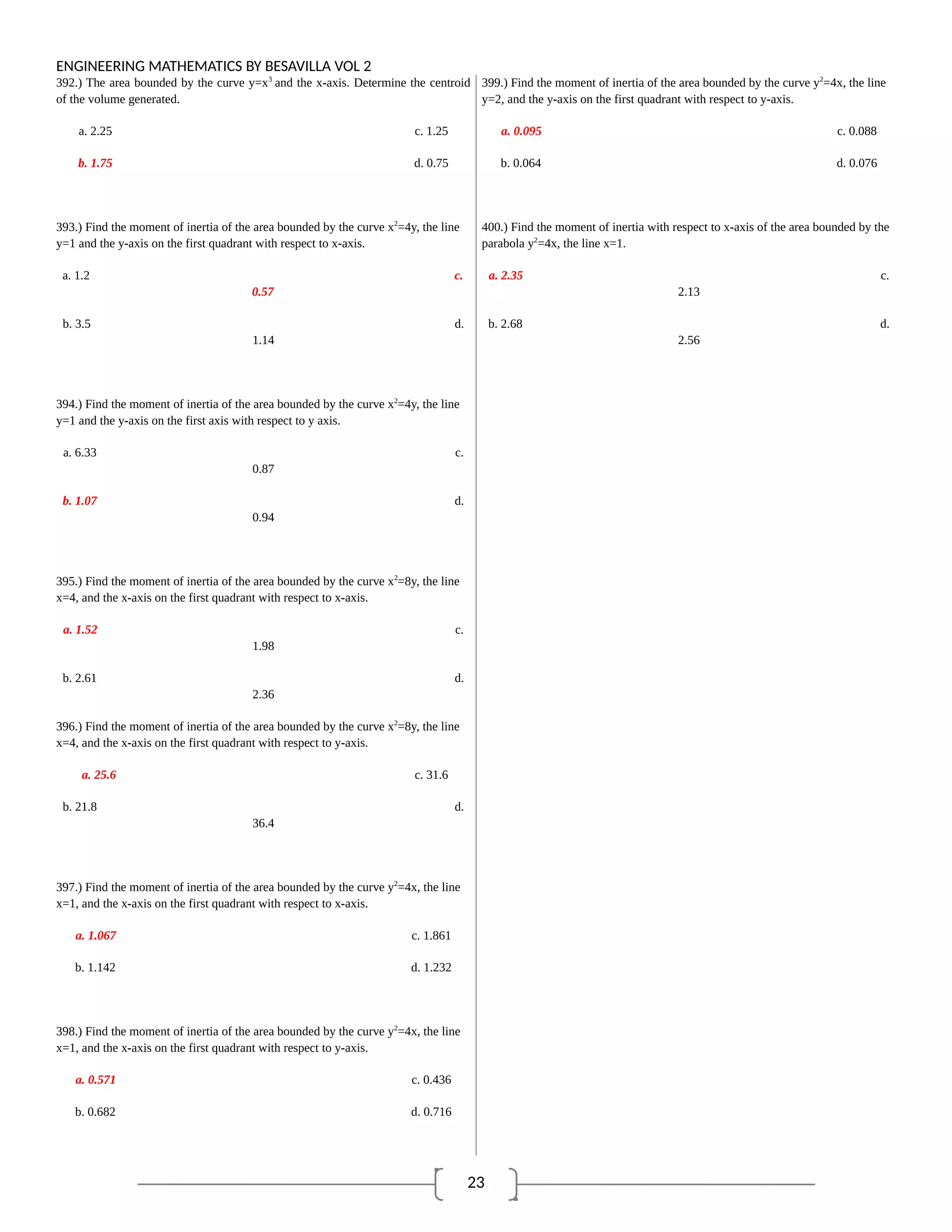 23
ENGINEERING MATHEMATICS BY BESAVILLA VOL 2
392.) The area bounded by the curve y=x3
and the x-axis. Determine the centroid
of the volume generated.
a. 2.25 c. 1.25
b. 1.75 d. 0.75
393.) Find the moment of inertia of the area bounded by the curve x2
=4y, the line
y=1 and the y-axis on the first quadrant with respect to x-axis.
a. 1.2 c.
0.57
b. 3.5 d.
1.14
394.) Find the moment of inertia of the area bounded by the curve x2
=4y, the line
y=1 and the y-axis on the first axis with respect to y axis.
a. 6.33 c.
0.87
b. 1.07 d.
0.94
395.) Find the moment of inertia of the area bounded by the curve x2
=8y, the line
x=4, and the x-axis on the first quadrant with respect to x-axis.
a. 1.52 c.
1.98
b. 2.61 d.
2.36
396.) Find the moment of inertia of the area bounded by the curve x2
=8y, the line
x=4, and the x-axis on the first quadrant with respect to y-axis.
a. 25.6 c. 31.6
b. 21.8 d.
36.4
397.) Find the moment of inertia of the area bounded by the curve y2
=4x, the line
x=1, and the x-axis on the first quadrant with respect to x-axis.
a. 1.067 c. 1.861
b. 1.142 d. 1.232
398.) Find the moment of inertia of the area bounded by the curve y2
=4x, the line
x=1, and the x-axis on the first quadrant with respect to y-axis.
a. 0.571 c. 0.436
b. 0.682 d. 0.716
399.) Find the moment of inertia of the area bounded by the curve y2
=4x, the line
y=2, and the y-axis on the first quadrant with respect to y-axis.
a. 0.095 c. 0.088
b. 0.064 d. 0.076
400.) Find the moment of inertia with respect to x-axis of the area bounded by the
parabola y2
=4x, the line x=1.
a. 2.35 c.
2.13
b. 2.68 d.
2.56
 
