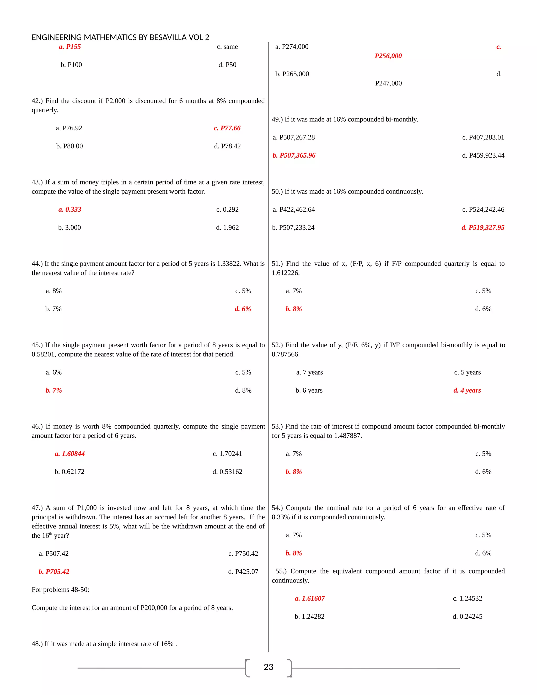 23
ENGINEERING MATHEMATICS BY BESAVILLA VOL 2
a. P155 c. same
b. P100 d. P50
42.) Find the discount if P2,000 is discounted for 6 months at 8% compounded
quarterly.
a. P76.92 c. P77.66
b. P80.00 d. P78.42
43.) If a sum of money triples in a certain period of time at a given rate interest,
compute the value of the single payment present worth factor.
a. 0.333 c. 0.292
b. 3.000 d. 1.962
44.) If the single payment amount factor for a period of 5 years is 1.33822. What is
the nearest value of the interest rate?
a. 8% c. 5%
b. 7% d. 6%
45.) If the single payment present worth factor for a period of 8 years is equal to
0.58201, compute the nearest value of the rate of interest for that period.
a. 6% c. 5%
b. 7% d. 8%
46.) If money is worth 8% compounded quarterly, compute the single payment
amount factor for a period of 6 years.
a. 1.60844 c. 1.70241
b. 0.62172 d. 0.53162
47.) A sum of P1,000 is invested now and left for 8 years, at which time the
principal is withdrawn. The interest has an accrued left for another 8 years. If the
effective annual interest is 5%, what will be the withdrawn amount at the end of
the 16th
year?
a. P507.42 c. P750.42
b. P705.42 d. P425.07
For problems 48-50:
Compute the interest for an amount of P200,000 for a period of 8 years.
48.) If it was made at a simple interest rate of 16% .
a. P274,000 c.
P256,000
b. P265,000 d.
P247,000
49.) If it was made at 16% compounded bi-monthly.
a. P507,267.28 c. P407,283.01
b. P507,365.96 d. P459,923.44
50.) If it was made at 16% compounded continuously.
a. P422,462.64 c. P524,242.46
b. P507,233.24 d. P519,327.95
51.) Find the value of x, (F/P, x, 6) if F/P compounded quarterly is equal to
1.612226.
a. 7% c. 5%
b. 8% d. 6%
52.) Find the value of y, (P/F, 6%, y) if P/F compounded bi-monthly is equal to
0.787566.
a. 7 years c. 5 years
b. 6 years d. 4 years
53.) Find the rate of interest if compound amount factor compounded bi-monthly
for 5 years is equal to 1.487887.
a. 7% c. 5%
b. 8% d. 6%
54.) Compute the nominal rate for a period of 6 years for an effective rate of
8.33% if it is compounded continuously.
a. 7% c. 5%
b. 8% d. 6%
55.) Compute the equivalent compound amount factor if it is compounded
continuously.
a. 1.61607 c. 1.24532
b. 1.24282 d. 0.24245
 