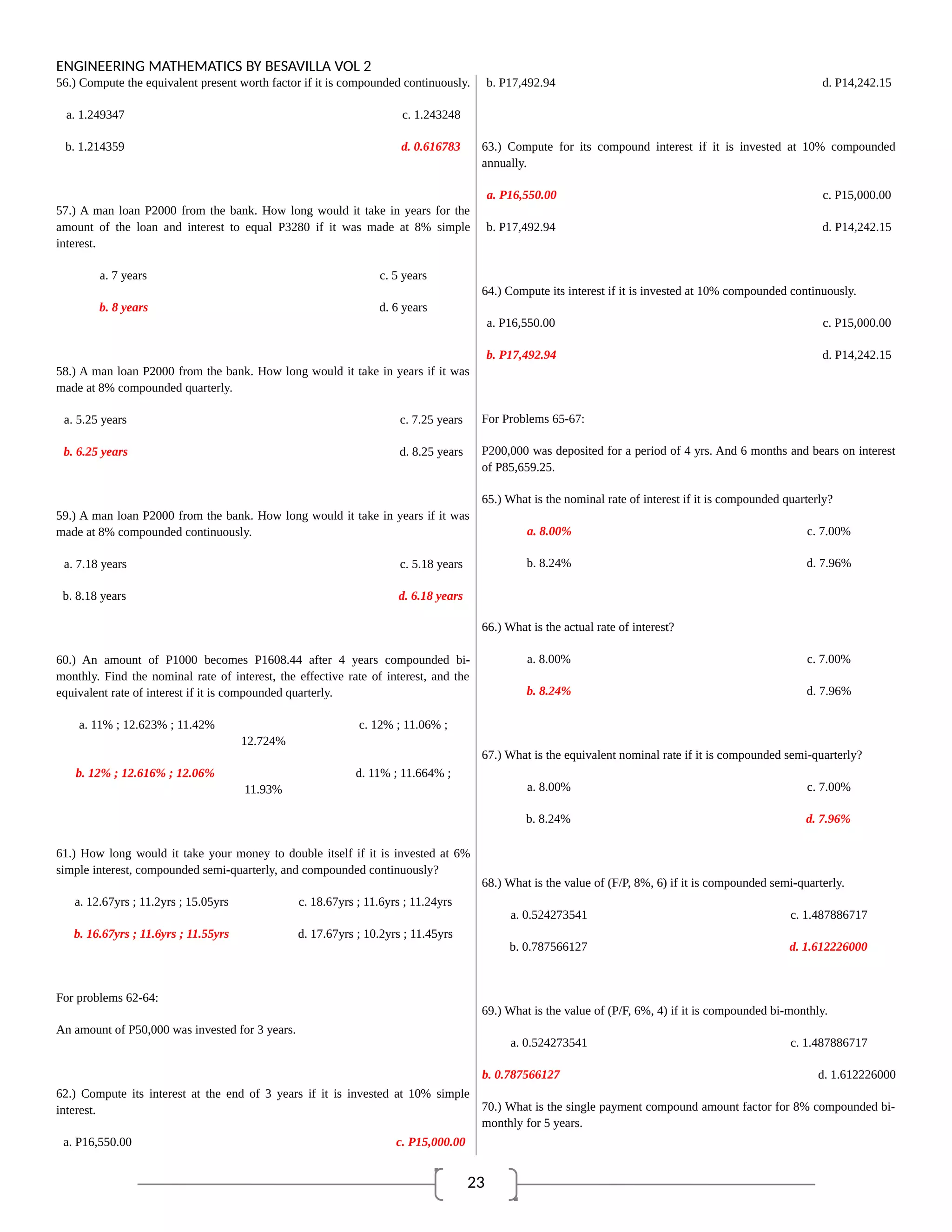 23
ENGINEERING MATHEMATICS BY BESAVILLA VOL 2
56.) Compute the equivalent present worth factor if it is compounded continuously.
a. 1.249347 c. 1.243248
b. 1.214359 d. 0.616783
57.) A man loan P2000 from the bank. How long would it take in years for the
amount of the loan and interest to equal P3280 if it was made at 8% simple
interest.
a. 7 years c. 5 years
b. 8 years d. 6 years
58.) A man loan P2000 from the bank. How long would it take in years if it was
made at 8% compounded quarterly.
a. 5.25 years c. 7.25 years
b. 6.25 years d. 8.25 years
59.) A man loan P2000 from the bank. How long would it take in years if it was
made at 8% compounded continuously.
a. 7.18 years c. 5.18 years
b. 8.18 years d. 6.18 years
60.) An amount of P1000 becomes P1608.44 after 4 years compounded bi-
monthly. Find the nominal rate of interest, the effective rate of interest, and the
equivalent rate of interest if it is compounded quarterly.
a. 11% ; 12.623% ; 11.42% c. 12% ; 11.06% ;
12.724%
b. 12% ; 12.616% ; 12.06% d. 11% ; 11.664% ;
11.93%
61.) How long would it take your money to double itself if it is invested at 6%
simple interest, compounded semi-quarterly, and compounded continuously?
a. 12.67yrs ; 11.2yrs ; 15.05yrs c. 18.67yrs ; 11.6yrs ; 11.24yrs
b. 16.67yrs ; 11.6yrs ; 11.55yrs d. 17.67yrs ; 10.2yrs ; 11.45yrs
For problems 62-64:
An amount of P50,000 was invested for 3 years.
62.) Compute its interest at the end of 3 years if it is invested at 10% simple
interest.
a. P16,550.00 c. P15,000.00
b. P17,492.94 d. P14,242.15
63.) Compute for its compound interest if it is invested at 10% compounded
annually.
a. P16,550.00 c. P15,000.00
b. P17,492.94 d. P14,242.15
64.) Compute its interest if it is invested at 10% compounded continuously.
a. P16,550.00 c. P15,000.00
b. P17,492.94 d. P14,242.15
For Problems 65-67:
P200,000 was deposited for a period of 4 yrs. And 6 months and bears on interest
of P85,659.25.
65.) What is the nominal rate of interest if it is compounded quarterly?
a. 8.00% c. 7.00%
b. 8.24% d. 7.96%
66.) What is the actual rate of interest?
a. 8.00% c. 7.00%
b. 8.24% d. 7.96%
67.) What is the equivalent nominal rate if it is compounded semi-quarterly?
a. 8.00% c. 7.00%
b. 8.24% d. 7.96%
68.) What is the value of (F/P, 8%, 6) if it is compounded semi-quarterly.
a. 0.524273541 c. 1.487886717
b. 0.787566127 d. 1.612226000
69.) What is the value of (P/F, 6%, 4) if it is compounded bi-monthly.
a. 0.524273541 c. 1.487886717
b. 0.787566127 d. 1.612226000
70.) What is the single payment compound amount factor for 8% compounded bi-
monthly for 5 years.
 