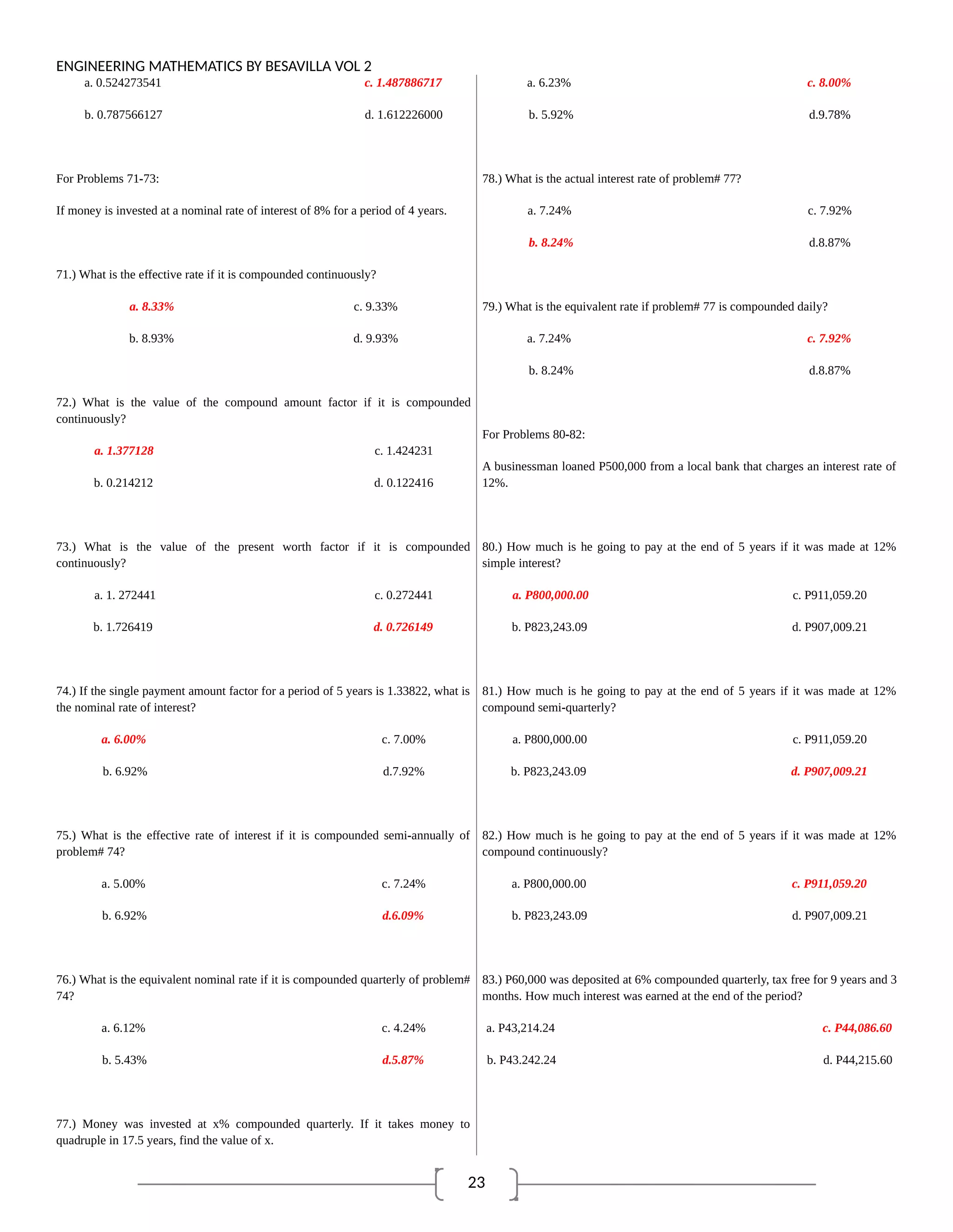 23
ENGINEERING MATHEMATICS BY BESAVILLA VOL 2
a. 0.524273541 c. 1.487886717
b. 0.787566127 d. 1.612226000
For Problems 71-73:
If money is invested at a nominal rate of interest of 8% for a period of 4 years.
71.) What is the effective rate if it is compounded continuously?
a. 8.33% c. 9.33%
b. 8.93% d. 9.93%
72.) What is the value of the compound amount factor if it is compounded
continuously?
a. 1.377128 c. 1.424231
b. 0.214212 d. 0.122416
73.) What is the value of the present worth factor if it is compounded
continuously?
a. 1. 272441 c. 0.272441
b. 1.726419 d. 0.726149
74.) If the single payment amount factor for a period of 5 years is 1.33822, what is
the nominal rate of interest?
a. 6.00% c. 7.00%
b. 6.92% d.7.92%
75.) What is the effective rate of interest if it is compounded semi-annually of
problem# 74?
a. 5.00% c. 7.24%
b. 6.92% d.6.09%
76.) What is the equivalent nominal rate if it is compounded quarterly of problem#
74?
a. 6.12% c. 4.24%
b. 5.43% d.5.87%
77.) Money was invested at x% compounded quarterly. If it takes money to
quadruple in 17.5 years, find the value of x.
a. 6.23% c. 8.00%
b. 5.92% d.9.78%
78.) What is the actual interest rate of problem# 77?
a. 7.24% c. 7.92%
b. 8.24% d.8.87%
79.) What is the equivalent rate if problem# 77 is compounded daily?
a. 7.24% c. 7.92%
b. 8.24% d.8.87%
For Problems 80-82:
A businessman loaned P500,000 from a local bank that charges an interest rate of
12%.
80.) How much is he going to pay at the end of 5 years if it was made at 12%
simple interest?
a. P800,000.00 c. P911,059.20
b. P823,243.09 d. P907,009.21
81.) How much is he going to pay at the end of 5 years if it was made at 12%
compound semi-quarterly?
a. P800,000.00 c. P911,059.20
b. P823,243.09 d. P907,009.21
82.) How much is he going to pay at the end of 5 years if it was made at 12%
compound continuously?
a. P800,000.00 c. P911,059.20
b. P823,243.09 d. P907,009.21
83.) P60,000 was deposited at 6% compounded quarterly, tax free for 9 years and 3
months. How much interest was earned at the end of the period?
a. P43,214.24 c. P44,086.60
b. P43.242.24 d. P44,215.60
 