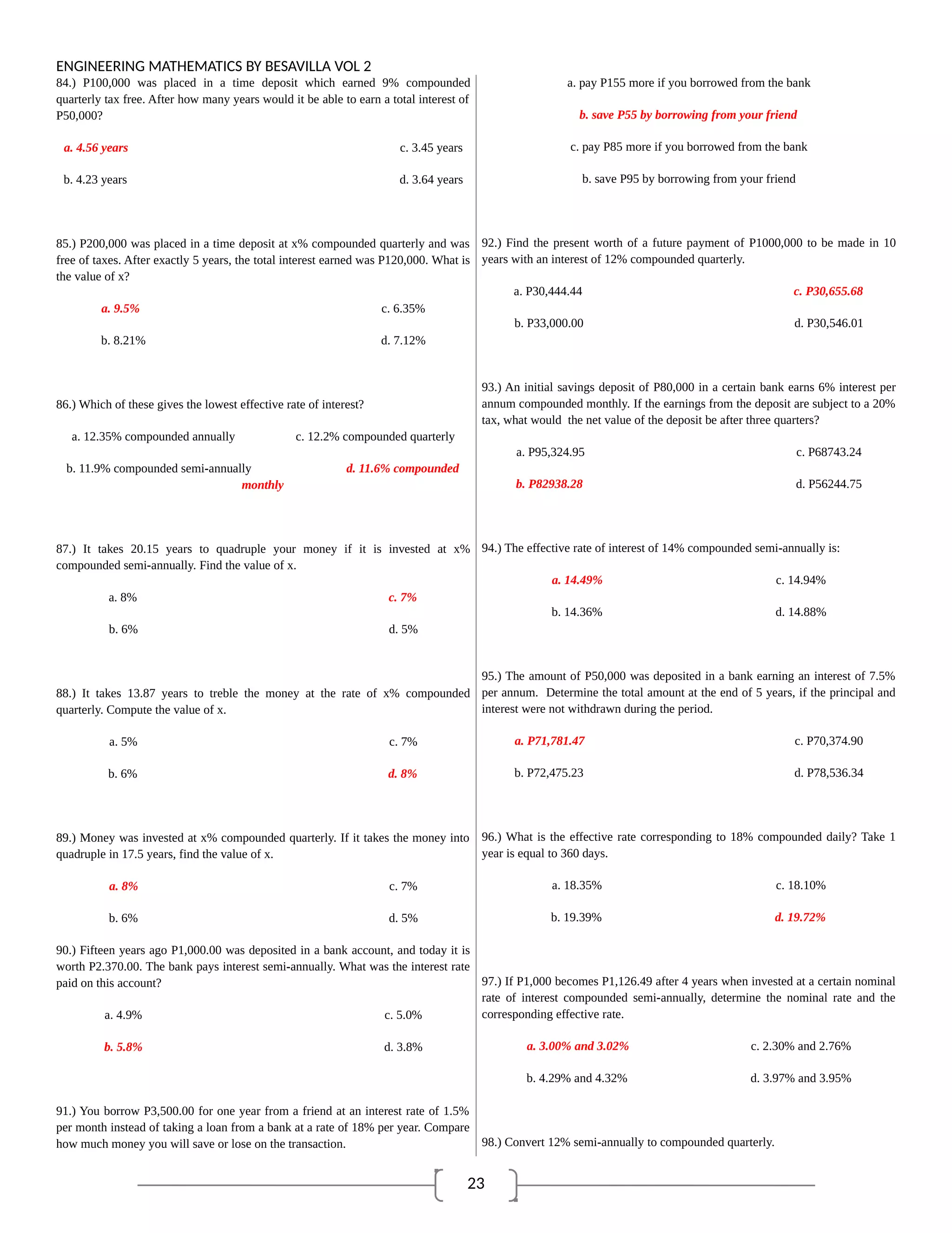 23
ENGINEERING MATHEMATICS BY BESAVILLA VOL 2
84.) P100,000 was placed in a time deposit which earned 9% compounded
quarterly tax free. After how many years would it be able to earn a total interest of
P50,000?
a. 4.56 years c. 3.45 years
b. 4.23 years d. 3.64 years
85.) P200,000 was placed in a time deposit at x% compounded quarterly and was
free of taxes. After exactly 5 years, the total interest earned was P120,000. What is
the value of x?
a. 9.5% c. 6.35%
b. 8.21% d. 7.12%
86.) Which of these gives the lowest effective rate of interest?
a. 12.35% compounded annually c. 12.2% compounded quarterly
b. 11.9% compounded semi-annually d. 11.6% compounded
monthly
87.) It takes 20.15 years to quadruple your money if it is invested at x%
compounded semi-annually. Find the value of x.
a. 8% c. 7%
b. 6% d. 5%
88.) It takes 13.87 years to treble the money at the rate of x% compounded
quarterly. Compute the value of x.
a. 5% c. 7%
b. 6% d. 8%
89.) Money was invested at x% compounded quarterly. If it takes the money into
quadruple in 17.5 years, find the value of x.
a. 8% c. 7%
b. 6% d. 5%
90.) Fifteen years ago P1,000.00 was deposited in a bank account, and today it is
worth P2.370.00. The bank pays interest semi-annually. What was the interest rate
paid on this account?
a. 4.9% c. 5.0%
b. 5.8% d. 3.8%
91.) You borrow P3,500.00 for one year from a friend at an interest rate of 1.5%
per month instead of taking a loan from a bank at a rate of 18% per year. Compare
how much money you will save or lose on the transaction.
a. pay P155 more if you borrowed from the bank
b. save P55 by borrowing from your friend
c. pay P85 more if you borrowed from the bank
b. save P95 by borrowing from your friend
92.) Find the present worth of a future payment of P1000,000 to be made in 10
years with an interest of 12% compounded quarterly.
a. P30,444.44 c. P30,655.68
b. P33,000.00 d. P30,546.01
93.) An initial savings deposit of P80,000 in a certain bank earns 6% interest per
annum compounded monthly. If the earnings from the deposit are subject to a 20%
tax, what would the net value of the deposit be after three quarters?
a. P95,324.95 c. P68743.24
b. P82938.28 d. P56244.75
94.) The effective rate of interest of 14% compounded semi-annually is:
a. 14.49% c. 14.94%
b. 14.36% d. 14.88%
95.) The amount of P50,000 was deposited in a bank earning an interest of 7.5%
per annum. Determine the total amount at the end of 5 years, if the principal and
interest were not withdrawn during the period.
a. P71,781.47 c. P70,374.90
b. P72,475.23 d. P78,536.34
96.) What is the effective rate corresponding to 18% compounded daily? Take 1
year is equal to 360 days.
a. 18.35% c. 18.10%
b. 19.39% d. 19.72%
97.) If P1,000 becomes P1,126.49 after 4 years when invested at a certain nominal
rate of interest compounded semi-annually, determine the nominal rate and the
corresponding effective rate.
a. 3.00% and 3.02% c. 2.30% and 2.76%
b. 4.29% and 4.32% d. 3.97% and 3.95%
98.) Convert 12% semi-annually to compounded quarterly.
 