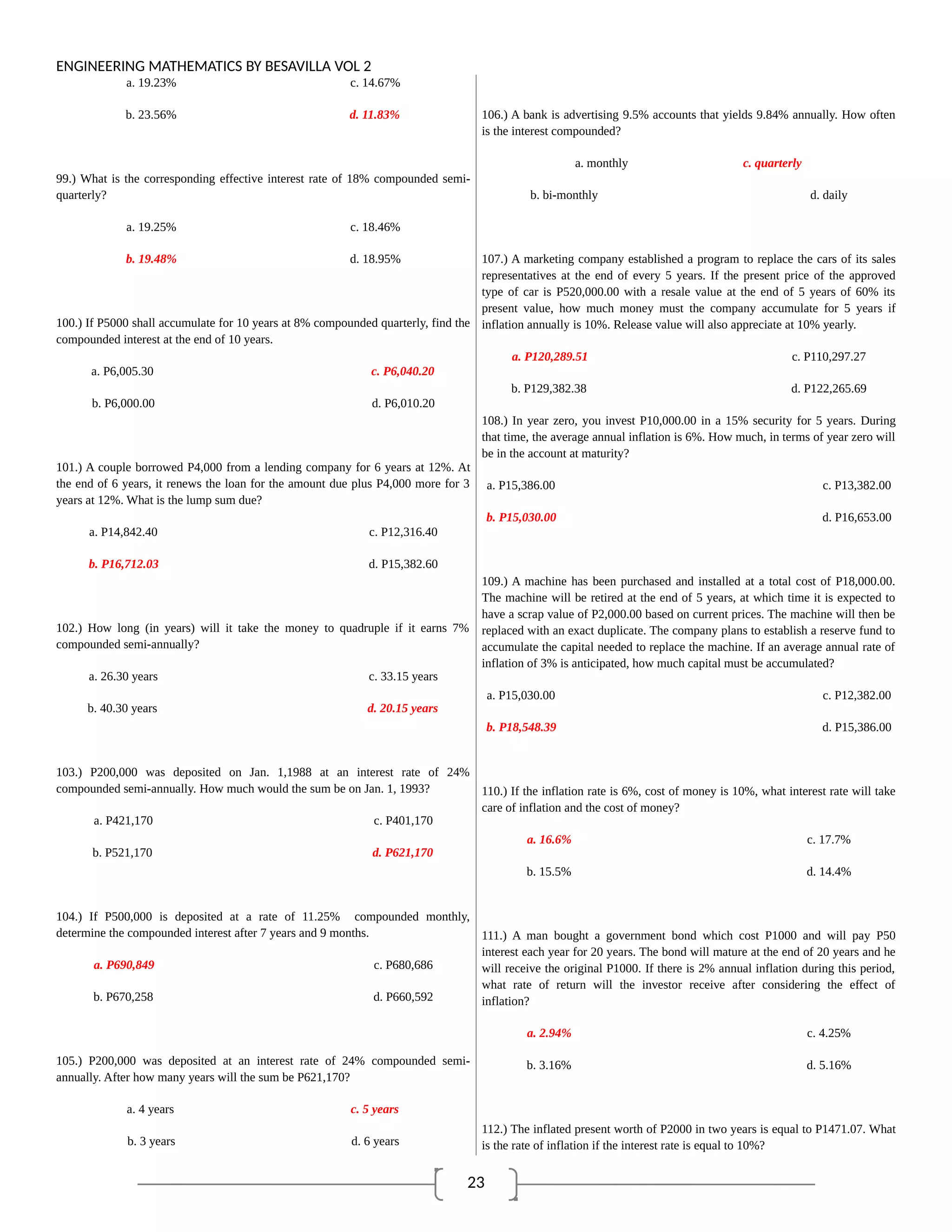 23
ENGINEERING MATHEMATICS BY BESAVILLA VOL 2
a. 19.23% c. 14.67%
b. 23.56% d. 11.83%
99.) What is the corresponding effective interest rate of 18% compounded semi-
quarterly?
a. 19.25% c. 18.46%
b. 19.48% d. 18.95%
100.) If P5000 shall accumulate for 10 years at 8% compounded quarterly, find the
compounded interest at the end of 10 years.
a. P6,005.30 c. P6,040.20
b. P6,000.00 d. P6,010.20
101.) A couple borrowed P4,000 from a lending company for 6 years at 12%. At
the end of 6 years, it renews the loan for the amount due plus P4,000 more for 3
years at 12%. What is the lump sum due?
a. P14,842.40 c. P12,316.40
b. P16,712.03 d. P15,382.60
102.) How long (in years) will it take the money to quadruple if it earns 7%
compounded semi-annually?
a. 26.30 years c. 33.15 years
b. 40.30 years d. 20.15 years
103.) P200,000 was deposited on Jan. 1,1988 at an interest rate of 24%
compounded semi-annually. How much would the sum be on Jan. 1, 1993?
a. P421,170 c. P401,170
b. P521,170 d. P621,170
104.) If P500,000 is deposited at a rate of 11.25% compounded monthly,
determine the compounded interest after 7 years and 9 months.
a. P690,849 c. P680,686
b. P670,258 d. P660,592
105.) P200,000 was deposited at an interest rate of 24% compounded semi-
annually. After how many years will the sum be P621,170?
a. 4 years c. 5 years
b. 3 years d. 6 years
106.) A bank is advertising 9.5% accounts that yields 9.84% annually. How often
is the interest compounded?
a. monthly c. quarterly
b. bi-monthly d. daily
107.) A marketing company established a program to replace the cars of its sales
representatives at the end of every 5 years. If the present price of the approved
type of car is P520,000.00 with a resale value at the end of 5 years of 60% its
present value, how much money must the company accumulate for 5 years if
inflation annually is 10%. Release value will also appreciate at 10% yearly.
a. P120,289.51 c. P110,297.27
b. P129,382.38 d. P122,265.69
108.) In year zero, you invest P10,000.00 in a 15% security for 5 years. During
that time, the average annual inflation is 6%. How much, in terms of year zero will
be in the account at maturity?
a. P15,386.00 c. P13,382.00
b. P15,030.00 d. P16,653.00
109.) A machine has been purchased and installed at a total cost of P18,000.00.
The machine will be retired at the end of 5 years, at which time it is expected to
have a scrap value of P2,000.00 based on current prices. The machine will then be
replaced with an exact duplicate. The company plans to establish a reserve fund to
accumulate the capital needed to replace the machine. If an average annual rate of
inflation of 3% is anticipated, how much capital must be accumulated?
a. P15,030.00 c. P12,382.00
b. P18,548.39 d. P15,386.00
110.) If the inflation rate is 6%, cost of money is 10%, what interest rate will take
care of inflation and the cost of money?
a. 16.6% c. 17.7%
b. 15.5% d. 14.4%
111.) A man bought a government bond which cost P1000 and will pay P50
interest each year for 20 years. The bond will mature at the end of 20 years and he
will receive the original P1000. If there is 2% annual inflation during this period,
what rate of return will the investor receive after considering the effect of
inflation?
a. 2.94% c. 4.25%
b. 3.16% d. 5.16%
112.) The inflated present worth of P2000 in two years is equal to P1471.07. What
is the rate of inflation if the interest rate is equal to 10%?
 