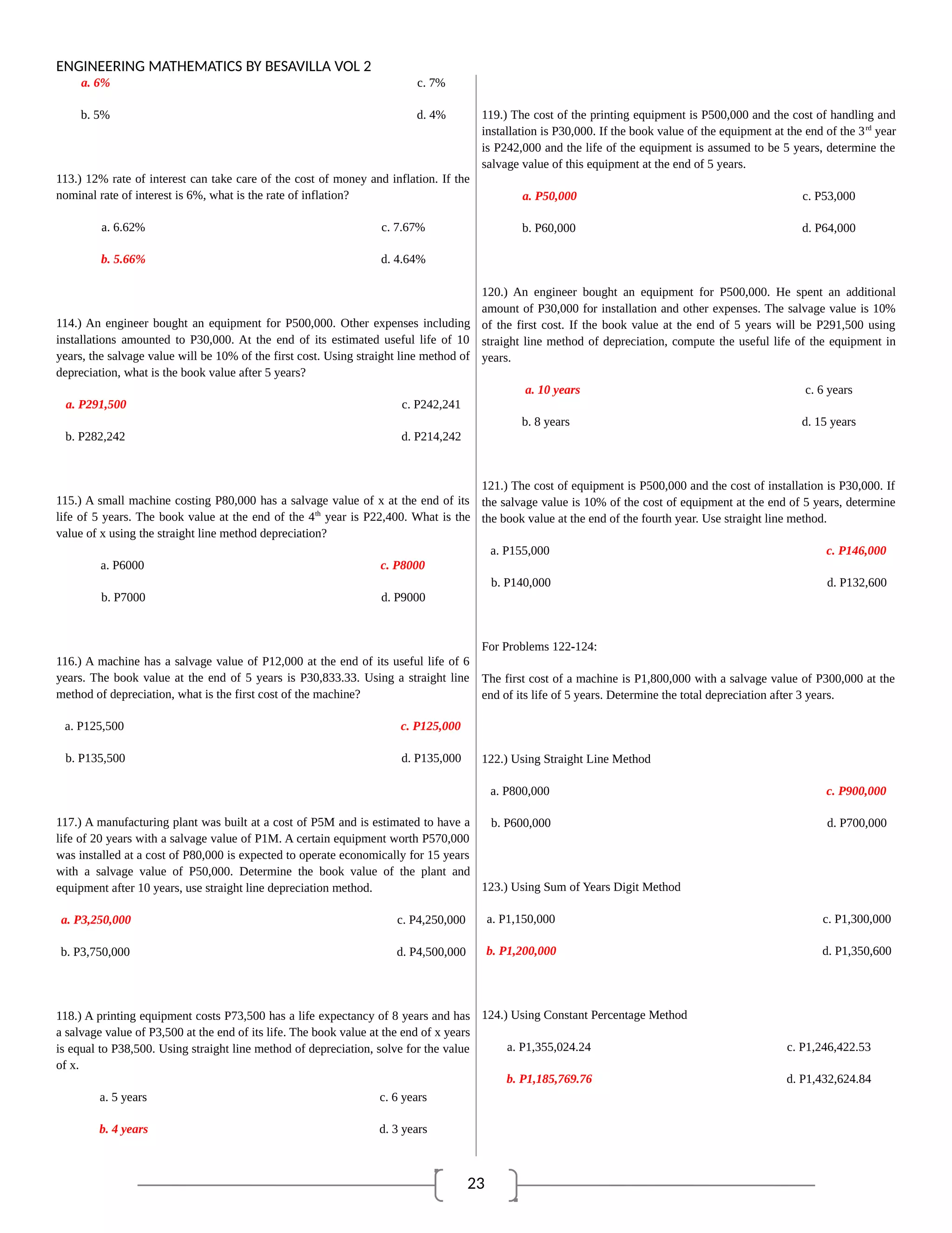 23
ENGINEERING MATHEMATICS BY BESAVILLA VOL 2
a. 6% c. 7%
b. 5% d. 4%
113.) 12% rate of interest can take care of the cost of money and inflation. If the
nominal rate of interest is 6%, what is the rate of inflation?
a. 6.62% c. 7.67%
b. 5.66% d. 4.64%
114.) An engineer bought an equipment for P500,000. Other expenses including
installations amounted to P30,000. At the end of its estimated useful life of 10
years, the salvage value will be 10% of the first cost. Using straight line method of
depreciation, what is the book value after 5 years?
a. P291,500 c. P242,241
b. P282,242 d. P214,242
115.) A small machine costing P80,000 has a salvage value of x at the end of its
life of 5 years. The book value at the end of the 4th
year is P22,400. What is the
value of x using the straight line method depreciation?
a. P6000 c. P8000
b. P7000 d. P9000
116.) A machine has a salvage value of P12,000 at the end of its useful life of 6
years. The book value at the end of 5 years is P30,833.33. Using a straight line
method of depreciation, what is the first cost of the machine?
a. P125,500 c. P125,000
b. P135,500 d. P135,000
117.) A manufacturing plant was built at a cost of P5M and is estimated to have a
life of 20 years with a salvage value of P1M. A certain equipment worth P570,000
was installed at a cost of P80,000 is expected to operate economically for 15 years
with a salvage value of P50,000. Determine the book value of the plant and
equipment after 10 years, use straight line depreciation method.
a. P3,250,000 c. P4,250,000
b. P3,750,000 d. P4,500,000
118.) A printing equipment costs P73,500 has a life expectancy of 8 years and has
a salvage value of P3,500 at the end of its life. The book value at the end of x years
is equal to P38,500. Using straight line method of depreciation, solve for the value
of x.
a. 5 years c. 6 years
b. 4 years d. 3 years
119.) The cost of the printing equipment is P500,000 and the cost of handling and
installation is P30,000. If the book value of the equipment at the end of the 3rd
year
is P242,000 and the life of the equipment is assumed to be 5 years, determine the
salvage value of this equipment at the end of 5 years.
a. P50,000 c. P53,000
b. P60,000 d. P64,000
120.) An engineer bought an equipment for P500,000. He spent an additional
amount of P30,000 for installation and other expenses. The salvage value is 10%
of the first cost. If the book value at the end of 5 years will be P291,500 using
straight line method of depreciation, compute the useful life of the equipment in
years.
a. 10 years c. 6 years
b. 8 years d. 15 years
121.) The cost of equipment is P500,000 and the cost of installation is P30,000. If
the salvage value is 10% of the cost of equipment at the end of 5 years, determine
the book value at the end of the fourth year. Use straight line method.
a. P155,000 c. P146,000
b. P140,000 d. P132,600
For Problems 122-124:
The first cost of a machine is P1,800,000 with a salvage value of P300,000 at the
end of its life of 5 years. Determine the total depreciation after 3 years.
122.) Using Straight Line Method
a. P800,000 c. P900,000
b. P600,000 d. P700,000
123.) Using Sum of Years Digit Method
a. P1,150,000 c. P1,300,000
b. P1,200,000 d. P1,350,600
124.) Using Constant Percentage Method
a. P1,355,024.24 c. P1,246,422.53
b. P1,185,769.76 d. P1,432,624.84
 