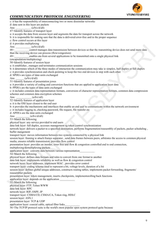 COMMUNICATION PROTOCOL ENGINEERING
9
c: it has the responsibility of interconnecting two or more dissimilar networks
d: data sent in this layer are packets
Ans: ___________ (a/b/c/d/all)
47>Identify features of transport layer
a: it accepts the data from session layer and segments the data for transport across the network
b: it is responsible for making sure that the data is delivered error-free and in the proper sequence
c: flow control occurs at this layer
d: it provides multiplexing
Ans: ___________ (a/b/c/d/all)
48>___________control manages data transmission between devices so that the transmitting device does not send more data
than the receiving device can process (flow/congestion)
49>___________enables ata from several applications to be transmitted onto a single physical link
(encapsulation/multiplexing)
50>Identify features of session layer
a: it establishes , manages and terminates communication sessions
b: it determines which of the three modes of interaction the communication may take ie simplex, half duplex or full duplex
c: it provides synchronization and check-pointing to keep the two end devices in step with each other
d: SPDUs are types of data units exchanged
Ans: ______ (a/b/c/d/all)
51>Identify features of presentation jewes
a: it provides a variety of coding and conversion functions that are applied to application layer data
b: PPDUs are the types of data units exchanged
c: it includes common data representation formats, conversion of character representation formats, common data compression
schemes and common data encryption schemes
Ans: ___________ (a/b/c/all)
52>Identify features of application layer
a: it is the OSI layer closest to the end user
b: it provides the mechanisms and interfaces that enable an end user to communicate within the network environment
c: it includes logging in, checking password, file request, file transfer etc
d: APDUs are the data units exchanged
Ans: __________ (a/b/c/d/all)
53>Match the following
physical layer: any service provided to end users
data link layer: full duplex, accesses management eg token control synchronization
network layer: delivers a packet to a specified destination, performs fragmentation/reassembly of packets, packet scheduling ,
buffer mangement
transport layer: moves information between two systems connected by a physical link
session layer: framing ie attach frames separator , send data frames between peers, arbitrates the access to common physical
media, ensures reliable transmission, provides flow control
presentation layer: provides an inorder, error free and flow & congestion controlled end to end connection,
multiplexing/demultiplexing packets
application layer: converts data between various representation___________
54>Match the following
physical layer: defines data formats and rules to convert from one format to another
data link layer: implements reliability as well as flow & congestion control
network layer: layer addresses, implement MAC , provides error control
transport layer: coding scheme used to represent a bit, voltage levels, duration of a bit
session layer: defines global unique addresses, constructs routing tables, implements packet forwarding, fragments/
reassembler packets
presentation layer: token management, inserts checkpoints, implementsrolling back functions
application layer: depends on the application ___________
55>Match the following
physical layer: FTP, Telnet.WWW
data link layer: RPC
network layer: RIP, OSPF, IP
transport layer: CSMA/CD, CSMA/CA, Token ring, HDLC
session layer: ASN.1
presentation layer: TCP & UDP
application layer: coaxial cable, optical fiber links___________
56>The TCP/IP protocol suite is the world's most popular open system protocol quite because
VTU
N
O
TESBYSR
I
 