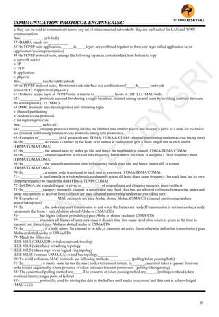 COMMUNICATION PROTOCOL ENGINEERING
10
a: they can be used to communicate across any set of interconnected networks b: they are well suited for LAN and WAN
communications
Ans: ___________ (a/b/both)
57>DARPA stands for___________
58>In TCP/IP suite application, ______&_____layers are combined together to form one layer called application layer
(application/session/presentation)
59>In TCP/IP protocol suite, arrange the following layers in correct order (from bottom to top)
a: network access
b: IP
c: TCP
d: application
e: physical
Ans: ___________ (eadbc/eabdc/eabcd)
60>in TCP/IP protocol suite, Host to network interface is a combinationof_____&______ (network
access/IP/TCP/application/physical)
61>Network access layer in TCP/IP suite is similar to___________layers in OSI (LLC/MAC/both)
62>___________protocols are used for sharing a single broadcast channel among several users by avoiding conflicts between
the sending hosts (LLC/MAC)
63>MAC protocols may be categorized into following types
a: channel partitioning
b: random access protocols
c: taking turn protocols
Ans: ___________ (a/b/c/all)
64>___________category protocols mainly divides the channel into smaller pieces and allocate a piece to a node for exclusive
use (channel partitioning/random access protocols/taking turn protocols)
65>Examples of___________MAC protocols are: TDMA, FDMA & CDMA (channel partitioning/random access /taking turn)
66>In___________, access to a channel by the hosts is in rounds ie each station gets a fixed length slot in each round
(FDMA/TDMA/CDMA)
67>In___________, the unused slots by nodes go idle and hence the bandwidth is wasted (FDMA/TDMA/CDMA)
68>In___________, channel spectrum is divided into frequency bands where each host is assigned a fixed frequency band
(FDMA/TDMA/CDMA)
69>In___________, the unusedtransmission time in frequency bands goes idle and hence bandwidth is wasted
(FDMA/TDMA/CDMA)
70>In___________, a unique code is assigned to each host in a network (FDMA/TDMA/CDMA)
71>___________is used mostly in wireless broadcast channels where all hosts share same frequency, but each host has its own
chipping sequence to encode the data (FDMA/TDMA/CDMA)
72>In CDMA, the encoded signal is given as___________of original data and chipping sequence (sum/product)
73>In___________category protocols, channel is not divided into fixed slots but, are allowed collisions between the nodes and
some mechanisms to recover from collision are used (channel partitioning/random access/taking turn)
74>Examples of __________MAC protocols are pure Aloha, slotted Aloha , CSMA/CD (channel partitioning/random
access/taking turn)
75>In___________, the nodes can start transmission as and when the frames are ready.If transmission is not successful, a node
retransmits the frame ( pure Aloha or slotted Aloha or CSMA/CD)
76>___________has higher collsion probability ( pure Aloha or slotted Aloha or CSMA/CD)
77>___________considers all frames of same size since it divides time into equal sized slots which is given as the time to
transmit one frame ( pure Aloha or slotted Aloha or CSMA/CD)
78>In___________, if a node senses the channel to be idle, it transmits an entire frame otherwise defers the transmission ( pure
Aloha or slotted Aloha or CSMA/CD)
79>Match the following
IEEE 802.3 (CSMA/CD): wireless network topology
IEEE 802.4 (token bus): wired ring topology
IEEE 802.5 (token ring): wired logical ring topology
IEEE 802.11 (wireless CSMA/CA): wired bus topology___________
80>To avoid collisions, MAC protocols use following methods____________ (polling/token passing/both)
81>In__________, a master node invites the slave nodes to transmit in turn. In_______, a control token is passed from one
node to next sequentially where presence of token indicates transmit permission (polling/token passing)
82>The concerns of polling method are_____.The concerns of token passing mehod are______ (polling overhead/token
overhead/latency/single point of failure)
83>___________protocol is used for storing the data in the buffers until media is accessed and data sent is acknowledged
(MAC/LLC)
VTU
N
O
TESBYSR
I
 