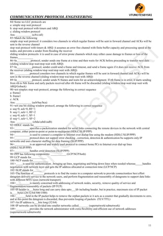 COMMUNICATION PROTOCOL ENGINEERING
11
84>Some we LLC protocols are
a: simple stop wait protocol
b: stop wait protocol with timers and ARQ
c: sliding window protocol
Ans: ___________ (a/b/c/all)
85>Match the following
simple stop wait protocol: it considers two channels in which regular frames will be sent in forward channel and ACKs will be
sent in the reverse channel
stop wait protocol with timers & ARQ: it assumes an error free channel with finite buffer capacity and processing speed at the
nodes, and prevents a sender from flooding the receiver
sliding window protocols: it is used in case of error prone channels which may either cause damage to frames or loss of the
frames___________
86>In__________protocol, sender sends one frame at a time and then waits for ACK before proceeding to transfer next data
(sliding window/stop wait/stop wait with ARQ)
87>In___________protocol, sender could send a frame and timeout, and send a frame again if it does not receive ACK from
the receiver (sliding window/stop wait/stop wait with ARQ)
88>___________protocol considers two channels in which regular frames will be sent in forward channel and ACKs will be
sent in the reverse channel (sliding window/stop wai/stop wait with ARQ)
89>In___________protocol, sender sends N frames and waits for an acknowledgment. If rth frame is in error, it starts sending
from rth to Nth frame and early packets received after rth frame will be discarded (sliding window/stop wait/stop wait with
ARQ/Goback)
90>wrt simplex stop wait protocol, arrange the following in correct sequence
a: frame2
b: frame1
c: ACK
Ans: ___________ (acb/bac/bca)
91>wrt one bit sliding window protocol, arrange the following in correct sequence
a: seq=0, ack=0, RF=1
b: seq=1, ack=1, RF=2
c: seq=0, ack=1, SF=1
d: seq=1, ack=1, SF=2
Ans: ___________ (cbda/cabd/cadb)
92>HDLC stands for___________
93>___________specifies a packetization standard for serial links connecting the remote devices in the network with central
computer, either point-to-point or point-to-multipoint (HDLC/SLIP/PPP)
94>___________is used to connect a computer to Internet over dialup line using the modem (HDLC/SLIP/PPP)
95>___________protocol does not support error checking , correction, detection & authentication bu supports only IP
networks and uses character stuffing for data framing (SLIP/PPP)
96>___________is an approved and widely used protocol to connect home PCs to Internet over dial-up lines
(HDLC/SLIP/PPP)
97>___________handles error detection (SLIP/PPP)
98>PPP has following components: ___________ (LCP/NCP/both)
99>LCP stands for___________
100>NCP stands for___________
101>_____is used for authentication , bringing up lines, negotiating and bring down lines when needed whereas_____handles
negotiation with network layer and gets the IP address allocated at connection time (LCP/NCP)
102>SLIP stands for______
103>The function of________protocols is to find the routes in a computer network to provide connectionless best effort
datagram delivery service to the network users, and perform fragmentation and reassembly of datagrams to support data links
with different MTU sizes (network/transport)
104>__________is mainly concerned with addressing of network nodes, security, remove quality of service and
fragmentation/reassembly of packets (IP/TCP)
105>IP header is___bytes long and can carry data upto___kb including header, but in practice, maximum size of IP packet
is____bytes (20/32/64/500/1500)
106>_______field in the IP packet helps to remove the orphan packets ie it acts as a counter that gradually decrements to zero,
and at this point the datagram is discarded, thus preventin looping of packets (TLV/TTL)
107>An IP address is___bits long (32/64)
108>IP networks can be divided into smaller networks called_______ (supernetwork/subnetwork)
109>__________provides the network administrator with extra flexibility and efficient use of network addresses
(supernetwork/subnetwork)
VTU
N
O
TESBYSR
I
 