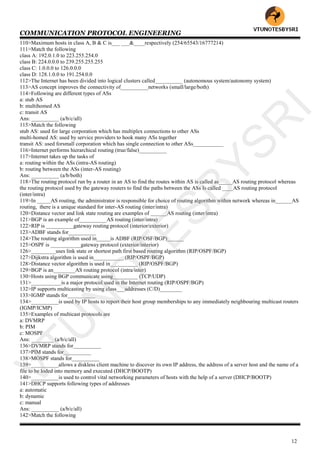 COMMUNICATION PROTOCOL ENGINEERING
12
110>Maximum hosts in class A, B & C is___ ___&____respectively (254/65543/16777214)
111>Match the following
class A: 192.0.1.0 to 223.255.254.0
class B: 224.0.0.0 to 239.255.255.255
class C: 1.0.0.0 to 126.0.0.0
class D: 128.1.0.0 to 191.254.0.0
112>The Internet has been divided into logical clusters called__________ (autonomous system/autonomy system)
113>AS concept improves the connectivity of__________networks (small/large/both)
114>Following are different types of ASs
a: stub AS
b: multihomed AS
c: transit AS
Ans: __________ (a/b/c/all)
115>Match the following
stub AS: used for large corporation which has multiplex connections to other ASs
multi-homed AS: used by service providers to hook many ASs together
transit AS: used forsmall corporation which has single connection to other ASs___________
116>Internet performs hierarchical routing (true/false)__________
117>Internet takes up the tasks of
a: routing within the ASs (intra-AS routing)
b: routing between the ASs (inter-AS routing)
Ans: __________ (a/b/both)
118>The routing protocol run by a router in an AS to find the routes within AS is called as_____AS routing protocol whereas
the routing protocol used by the gateway routers to find the paths between the ASs Is called ____AS routing protocol
(inter/intra)
119>In _____AS routing, the administrator is responsible for choice of routing algorithm within network whereas in______AS
routing, there is a unique standard for inter-AS routing (inter/intra)
120>Distance vector and link state routing are examples of ______AS routing (inter/intra)
121>BGP is an example of__________AS routing (inter/intra)
122>RIP is __________gateway routing protocol (interior/exterior)
123>ADBF stands for__________
124>The routing algorithm used in_____is ADBF (RIP/OSF/BGP)______
125>OSPF is ___________gateway protocol (exterior/interior)
126>_________uses link state or shortest path first based routing algorithm (RIP/OSPF/BGP)
127>Dijkstra algorithm is used in___________ (RIP/OSPF/BGP)
128>Distance vector algorithm is used in__________ (RIP/OSPF/BGP)
129>BGP is an________AS routing protocol (intra/inter)
130>Hosts using BGP communicate using_________ (TCP/UDP)
131>___________is a major protocol used in the Internet routing (RIP/OSPF/BGP)
132>IP supports multicasting by using class___addresses (C/D)________
133>IGMP stands for__________
134>__________is used by IP hosts to report their host group memberships to any immediately neighbouring multicast routers
(IGMP/ICMP)
135>Examples of multicast protocols are
a: DVMRP
b: PIM
c: MOSPF
Ans: ________ (a/b/c/all)
136>DVMRP stands for__________
137>PIM stands for__________
138>MOSPF stands for__________
139>__________allows a diskless client machine to discover its own IP address, the address of a server host and the name of a
file to be loded into memory and executed (DHCP/BOOTP)
140>__________is used to control vital networking parameters of hosts with the help of a server (DHCP/BOOTP)
141>DHCP supports following types of addresses
a: automatic
b: dynamic
c: manual
Ans: __________ (a/b/c/all)
142>Match the following
VTU
N
O
TESBYSR
I
 