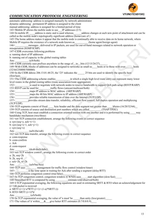 COMMUNICATION PROTOCOL ENGINEERING
13
automatic addressing: address is assigned manually by network administrator
dynamic addressing: permanent IP address is assigned to the client
manual addressing: address is assigned for a limited period of time
143>Mobile IP allows the mobile node to use___IP addresses (2/3)
144>In mobile IP, ____address is static and is used whereas______address changes at each new point of attachment and can be
called as the mobile node's topologically significant address (home/care of )
145>The home address makes it appear that the mobile node is continually able to receive data on its home network, where
Mobile IP requires the existence of a network node known as__________ (home agent/foreign agent)
146>__________messages , delivered in IP packets, are used for out-of-band messages related to network operation or
misoperation (IGMP/ICMP)
147>CIDR overcomes following problems
a: running short of IP addresses
b: running out of capacity in the global routing tables
Ans: __________ (a/b/both)
148>CIDR currently uses prefixes anywhere in the range of__to__bits (12/13/24/27)______
149>With CIDR, blocks of addresses can be assigned to networks as small as____hosts or to those with over______hosts
(32/64/250000/500000)
150>In the CIDR ddress 206.13.01.48/25, the '/25' indicates the _____ 25 bits are used to identify the specific host
(first/last)_____
151>The CIDR addressing scheme enables___________in which a single high level route entry can represent many lower
level routes in the global routing tables (route association/route aggregation)
152>___________is used to negotiate with network nodes to reserve bandwidth to support QoS path setup (RSVP/RARP)
153>RSVP can be used for_________traffic flows (unicast/multicast/both)
154>___________maps IP address to MAC address (ARP/RARP)
155>___________maps the 48 bits MAC address to IP address (ARP/RARP)
156>___________provides reliable transmission of data over the Internet (TCP/UDP)
157>__________provides stream data transfer, reliability, efficient flow control, full duplex operation and multiplexing
(TCP/UDP)
158>TCP segments consist of fixed ____ byte header and the data segment not greater than ____kbytes (16/20/32/64)__
159>TCP consists of source and destination port numbers which are called_________ (TSAP/TPDU)
160>Using TCP, host must establish a connection oriented session with one another and it is performed by using_____way
handshake mechanism (two/three)
161>wrt TCP connection establishment, arrange the following events in correct sequence
a: syn (seq=y, ack=x+1)
b: syn (seq=x+1, ack=y+1)
c: syn (seq=x)
Ans: __________ (acb/cba/cab)
162>wrt TCP data transfer, arrange the following events in correct sequence
a: conn-response
b: conn-confirm
c: Ack
d: conn-request
Ans: __________ (dcab/dacb/dabc)
163>wrt TCP window control , arrange the following events in correct order
a: 2k, seq=2k
b: 2k, seq=0
c: ack=2k, w=2k
Ans: __________ (acb/bac/bca)
164>TCP uses ________ management for traffic flow control (window/timer)
165>__________is the time spent in waiting for Ack after sending a segment (delay/RTT)
166>TCP performs congestion control (true/false)__________
167>In TCP congestion control, congestion window (CWND) uses_____start algorithm (slow/fast)_____
168>Smoothed RTT is computed by using__________estimate (old/observed/both)
169>I TCP exponential averaging, the following equations are used in estimating SRTT & RTO when an acknowledgement for
(i+1)th packet is recieved
a: SRTT (i+1)=a*RTT (i+1)+ (1-a)*SRTT (i)
b: RTO=SRTT (i+1)*d
Ans: ___________ (a/b/both)
170>In TCP exponential averaging, the value of 'a must' be _____than unity (less/greater)_____
171>The values of 'a' within___&___give better RTT estimates (0.7/0.8/0.9)____
VTU
N
O
TESBYSR
I
 
