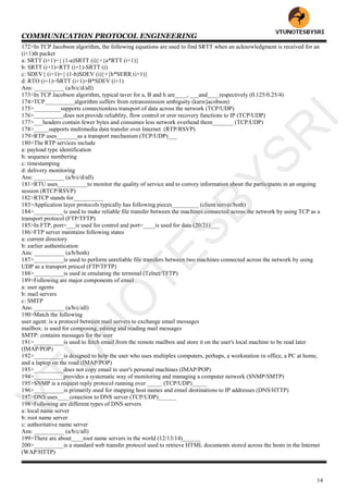COMMUNICATION PROTOCOL ENGINEERING
14
172>In TCP Jacobson algorithm, the following equations are used to find SRTT when an acknowledgment is received for an
(i+1)th packet
a: SRTT (i+1)={ (1-a)SRTT (i)}+{a*RTT (i+1)}
b: SRTT (i+1)=RTT (i+1)-SRTT (i)
c: SDEV{ (i+1)={ (1-h)SDEV (i)}+{h*SERR (i+1)}
d: RTO (i+1)=SRTT (i+1)+B*SDEV (i+1)
Ans: __________ (a/b/c/d/all)
173>In TCP Jacobson algorithm, typical taver for a, B and h are____, ___and____respectively (0.125/0.25/4)
174>TCP__________algorithm suffers from retransmission ambiguity (karn/jacobson)
175>_________supports connectionless transport of data across the network (TCP/UDP)
176>__________does not provide reliablity, flow control or eror recovery functions to IP (TCP/UDP)
177>___headers contain fewer bytes and consumes less network overhead them_______ (TCP/UDP)
178>_____supports multimedia data transfer over Internet (RTP/RSVP)
179>RTP uses_______as a transport mechanism (TCP/UDP)___
180>The RTP services include
a: payload type identification
b: sequence numbering
c: timestamping
d: delivery monitoring
Ans: __________ (a/b/c/d/all)
181>RTU uses__________to monitor the quality of service and to convey information about the participants in an ongoing
session (RTCP/RSVP)
182>RTCP stands for__________
183>Application layer protocols typically has following pieces_________ (client/server/both)
184>__________is used to make reliable file transfer between the machines connected across the network by using TCP as a
transport protocol (FTP/TFTP)
185>In FTP, port=___is used for control and port=____is used for data (20/21)___
186>FTP server maintains following states
a: current directory
b: earlier authentication
Ans: __________ (a/b/both)
187>__________is used to perform unreliable file transfers between two machines connected across the network by using
UDP as a transport prtocol (FTP/TFTP)
188>__________is used in emulating the terminal (Telnet/TFTP)
189>Following are major components of email
a: user agents
b: mail servers
c: SMTP
Ans: __________ (a/b/c/all)
190>Match the following
user agent: is a protocol between mail servers to exchange email messages
mailbox: is used for composing, editing and reading mail messages
SMTP: contains messages for the user
191>__________is used to fetch email from the remote mailbox and store it on the user's local machine to be read later
(IMAP/POP)
192>__________is designed to help the user who uses multiplex computers, perhaps, a workstation in office, a PC at home,
and a laptop on the road (IMAP/POP)
193>__________does not copy email to user's personal machines (IMAP/POP)
194>__________provides a systematic way of monitoring and managing a computer network (SNMP/SMTP)
195>SNMP is a request reply protocol running over _____ (TCP/UDP)_____
196>__________is primarily used for mapping host names and email destinations to IP addresses (DNS/HTTP)
197>DNS uses____conection to DNS server (TCP/UDP)______
198>Following are different types of DNS servers
a: local name server
b: root name server
c: authoritative name server
Ans: __________ (a/b/c/all)
199>There are about____root name servers in the world (12/13/14)______
200>__________is a standard web transfer protocol used to retrieve HTML documents stored across the hosts in the Internet
(WAP/HTTP)
VTU
N
O
TESBYSR
I
 