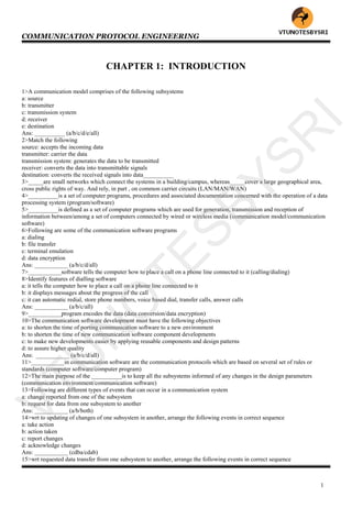 COMMUNICATION PROTOCOL ENGINEERING
1
CHAPTER 1: INTRODUCTION
1>A communication model comprises of the following subsystems
a: source
b: transmitter
c: transmission system
d: receiver
e: destination
Ans: __________ (a/b/c/d/e/all)
2>Match the following
source: accepts the incoming data
transmitter: carrier the data
transmission system: generates the data to be transmitted
receiver: converts the data into transmittable signals
destination: converts the received signals into data__________
3>_____are small networks which connect the systems in a building/campus, whereas_____cover a large geographical area,
cross public rights of way. And rely, in part , on common carrier circuits (LAN/MAN/WAN)
4>__________is a set of computer programs, procedures and associated documentation concerned with the operation of a data
processing system (program/software)
5>__________is defined as a set of computer programs which are used for generation, transmission and reception of
information between/among a set of computers connected by wired or wireless media (communication model/communication
software)
6>Following are some of the communication software programs
a: dialing
b: file transfer
c: terminal emulation
d: data encryption
Ans: ___________ (a/b/c/d/all)
7>___________software tells the computer how to place a call on a phone line connected to it (calling/dialing)
8>Identify features of dialling software
a: it tells the computer how to place a call on a phone line connected to it
b: it displays messages about the progress of the call
c: it can automatic redial, store phone numbers, voice based dial, transfer calls, answer calls
Ans: ___________ (a/b/c/all)
9>___________program encodes the data (data conversion/data encryption)
10>The communication software development must have the following objectives
a: to shorten the time of porting communication software to a new environment
b: to shorten the time of new communication software component developments
c: to make new developments easier by applying reusable components and design patterns
d: to assure higher quality
Ans: ___________ (a/b/c/d/all)
11>___________in communication software are the communication protocols which are based on several set of rules or
standards (computer software/computer program)
12>The main purpose of the __________is to keep all the subsystems informed of any changes in the design parameters
(communication environment/communication software)
13>Following are different types of events that can occur in a communication system
a: change reported from one of the subsystem
b: request for data from one subsystem to another
Ans: ___________ (a/b/both)
14>wrt to updating of changes of one subsystem in another, arrange the following events in correct sequence
a: take action
b: action taken
c: report changes
d: acknowledge changes
Ans: ___________ (cdba/cdab)
15>wrt requested data transfer from one subsystem to another, arrange the following events in correct sequence
VTU
N
O
TESBYSR
I
 