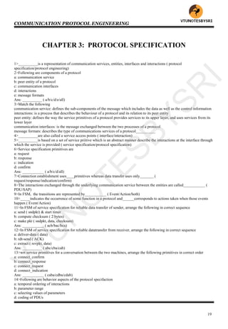 COMMUNICATION PROTOCOL ENGINEERING
19
CHAPTER 3: PROTOCOL SPECIFICATION
1>__________is a representation of communication services, entities, interfaces and interactions ( protocol
specification/protocol engineering)
2>Following are components of a protocol
a: communication service
b: peer entity of a protocol
c: communication interfaces
d: interactions
e: message formats
Ans: __________ ( a/b/c/d/e/all)
3>Match the following
communication service: defines the sub-components of the message which includes the data as well as the control information
interactions: is a process that describes the behaviour of a protocol and its relation to its peer entity
peer entity: defines the way the service primitives of a protocol provides services to its upper layer, and uses services from its
lower layer
communication interfaces: is the message exchanged between the two processes of a protocol
message formats: describes the type of communications services of a protocol__________
4>__________are also called a service access points ( interface/interaction)
5>__________is based on a set of service priitive which is an abstract manner describe the interactions at the interface through
which the service is provided ( service specification/protocol specification)
6>Service specification primitives are
a: request
b: response
c: indication
d: confirm
Ans: ___________ ( a/b/c/d/all)
7>Connection establishment uses____primitives whereas data transfer uses only_______ (
request/response/indication/confirm)
8>The interactions exchanged through the underlying communication service between the entities are called___________ (
PDU/SAP)
9>In FSM, the transitions are represented by___________ ( Event/Action/both)
10>_____indicates the occurrence of some function in a protocol and______corresponds to actions taken when those events
happen ( Event/Action)
11>In FSM of service specification for reliable data transfer of sender, arrange the following in correct sequence
a: send ( sndpkt) & start timer
b: compute checksum ( 2 bytes)
c: make pkt ( sndpkt, data, checksum)
Ans: ___________ ( acb/bac/bca)
12>In FSM of service specification for reliable datatransfer from receiver, arrange the following in correct sequence
a: deliver-data ( data)
b: rdt-send ( ACK)
c: extract ( revpkt, data)
Ans: __________ ( abc/cba/cab)
13>wrt service primitives for a conversation between the two machines, arrange the following primitives in correct order
a: connect_confirm
b: connect_response
c: connect_request
d: connect_indication
Ans: ___________ ( caba/cdba/cdab)
14>Following are behavior aspects of the protocol specifaction
a: temporal ordering of interactions
b: parameter range
c: selecting values of parameters
d: coding of PDUs
VTU
N
O
TESBYSR
I
 
