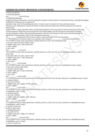 COMMUNICATION PROTOCOL ENGINEERING
20
e: liveners properties
f: real time properties
Ans: ___________ ( a/b/c/d/e/f/all)
15>Match the following
temporal ordering of interactions: provide quantitative measures usually related to communication delay, attainable throughput,
probabilities of refusing service requests etc
parameter range: deals with specifying the order of events' occure of a protocol in time continuous manner
selecting values of parameters: defines the format in which the protocol data units and their paameters are coded for
transmission
coding of PDUs: range of possible values of interaction parameters of service primitives based on the protocol data units
liveners properties: define that certain interactions will actually happen, and the interactions will properly terminate
real time properties: defines i)the permissible parameter values for each interaction ii)for each received interaction the
significance of the parameter values for the subsequent processing___________
16>__________correspond for times when an entity is waiting for some event ( transition/state)
17>The transitions of a protocol entity occur typically when a packet is ___________ ( received/timed out/either)
18>wrt FSM of sender entity specification, identify primitives of the event 'initial data ready'
a: get_data ( data), rdt_data_request ( data)
b: sndpkt=make_pkt ( 0, data, checksum)
c: send ( sndpkt)
d: start_timer
Ans: ___________ ( a/b/c/d/e)
19>wrt FSM of sender entity specification, identify primitives of the event 'rdt_rev ( revpkt)&&notcorrupt ( revpkt)'
astop_timer
b: get_data ( data), rdt_data_request ( data)
c: sndpkt=make_pkt ( 1, data, checksum)
d: send ( sndpkt)
e: start_timer
Ans: _________ ( a/b/c/d/e/all)
20>wrt FSM of sender entity specification, identify primitives of the event 'rdt_rev ( revpkt)&&notcorrupt ( revpkt)
a: stop_timer and get_data ( data)
b: rdt_data_request ( data)
c: sndpkt=make_pkt ( 0, data, checksum)
d: send ( sndpkt)
e: start_timer
Ans: _________ ( a/b/c/d/e/all)
21>wrt FSM of receiver entity specification, identify primitids of the event 'rdt_data_indication ( revpkt)&&corrupt ( revpkt)'
a: compute chksum
b: rdt_send ( NACK)
c: sndpkt=make_pkt ( sndpkt, NACK, chksum )
d: send ( sndpkt)
Ans: _________ ( a/b/c/d/all)
22>wrt FSM of receiver entity specification, identify primitives of the event 'rdt_data_indication ( revpkt)&&notcorrupt (
revpkt)&&has_seq0 ( revpkt)'
a: compute chksum
b: rdt_send ( NACK)
c: sndpkt=make_pkt ( sndpkt, ACK, chksum )
d: send ( sndpkt)
Ans: _________ ( a/b/c/d/all)
23>wrt FSM of receiver entity specification, identify primitives of the event 'rdt_data_indication ( revpkt)&&notcorrupt (
revpkt)&&has_seq0 ( revpkt)'
a: extract ( revpkt, etc)
b: deliver_data ( data)
c: compute checksum
d: rdt_send ( ACK)
e: sndpkt=make_pkt ( sndpkt, AC, chksum)
f: send ( sndpkt)
Ans: ___________ ( a/b/c/d/e/f/all)
24>wrt FSM of receiver entity specification, identify primitives of the event 'rdt_data_indication ( revpkt)&&notcorrupt (
revpkt)&&has_seq1 ( revpkt)'
a: extract ( revpkt, etc)
VTU
N
O
TESBYSR
I
 