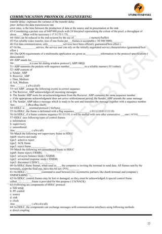 COMMUNICATION PROTOCOL ENGINEERING
22
transfer delay: expresses the variance of the transfer delay
jitter: defines the data transmission rate
error rates: is the time between the production of data at the source and its presentation at the sink
43>Considering a picture size of 640*480 pixels with 24 bits/pixel representing the colour of the pixel, a throughput of
about_____Mbps will be necessary ( 17.5/175/1.75)______
44>Jitter can be reduced in the end-systems by the use of___________ ( memory/buffer)
45>For reliable video transfer, loss of one frame per___frames is acceptable ( 30/300/3000)________
46>For data communication, only___________services have been offered ( guaranteed/best effort )
47>In the___________service, the service user can rely on the initially negotiated service characteristics (guaranteed/best
effort )
48>The QOS requirements of a multimedia application are given as___________information in the protocol specifications (
data/control)
49>ABP stands for___________
50>___________is a one bit sliding window protocol ( ABP/ARQ)
51>ABP transmits the packets with sequence number___________in a reliable manner ( 0/1/either)
52>ABP consists of
a: Sender_ABP
b: Receiver_ABP
c: Data_Medium
d: Ack_Medium
Ans: _______ ( a/b/c/d/all)
53>wrt ABP , arrange the following events in correct sequence
a: The Reciever_ABP acknowledges all incoming messages
b: The Sender ABP waits for an acknowledgement from the Reciever_ABP containin the same sequence number
c: if the appropriate acknowledgment does not arrive withintimeout period, the Sender_ABP resends the same message
d: The Sender_ABP takes a message which is ready to be sent and transmits the message together with a sequence number
Ans: _______ ( dbca/dbac/dacb)
54>HDLC is ___oriented protocol ( bit/byte)________
55>In HDLC, the frame is delimited with a flag sequence___________ ( 0111110/01111110)
56>In HDLC, if a frame contains sequence 01111110, it will be stuffed with zero after consecutive ___one ( 4/5/6)________
57>HDLC uses following types of control frames
a: information
b: supervisory
c: unnumbered
Ans: ___________ ( a/b/c/all)
58>Match the following wrt supervisory frame in HDLC
type0: receive not ready
type1: selective reject
type2: ACK frame
type3: reject frame___________
59>Match the following wrt unnumbered frame in HDLC
type0: frame reject ( FRMR)
type1: set async balance mode ( SABM)
type2: set normal response mode ( SNRM)
type3: disconnect ( DISC)___________
60>In HDLC frame format, when used as___, the computer is inviting the terminal to send data. All frames sent by the
terminals, xcept the final one, have this bit set ( P/F)________
61>In HDLC, ___________command is used between two asymmetric partners like dumb terminal and computer (
SNRM/SABM)
62>In HDLC, control frames may be lost or damaged, so they must be acknowledged.A special control frame
called___________frame is provided for this purpose ( UA/NACK)
63>Following are components of HDLC protocol
a: link setup
b: PF control
c: source
d: sink
e: clock
Ans: ___________ ( a/b/c/d/e/all)
64>In HDLC, the components can exchange messages with communication interfaces using following methods
a: direct coupling
VTU
N
O
TESBYSR
I
 