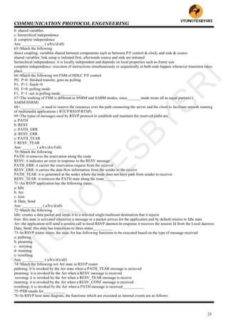 COMMUNICATION PROTOCOL ENGINEERING
23
b: shared variables
c: hierarchical independence
d: complete independence
Ans: ___________ ( a/b/c/d/all)
65>Match the following
direct coupling: variables shared between components such as between P/F control & clock, and sink & source
shared variables: link setup is initiated first, afterwards source and sink are initiated
hierarchical independence: it is locally independent and depends on local properties such as frame size
complete independence: executon of instructions simultaneously or sequentially at both ends happen whenever transition takes
place___________
66>Match the following wrt FSM of HDLC P/F control
P0, P=0: finished transfer, goto no polling
P1, P=1: finish=0
F0, F=0: polling mode
F1, F=1: not in polling mode___________
67>The working of FSM is different in SNRM and SABM modes, since_______mode treats all as equal partners (
SABM/SNRM)
68>___________is used to reserve the resources over the path connecting the server and the client to facilitate smooth running
of multimedia applications ( RTCP/RSVP/RTSP)
69>The types of messages used by RSVP protocol to establish and maintain the reserved paths are
a: PATH
b: RESV
c: PATH_ERR
d: RESV_ERR
e: PATH_TEAR
f: RESV_TEAR
Ans: _______ ( a/b/c/d/e/f/all)
70>Match the following
PATH: it removes the reservation along the route
RESV: it indicates an error in response to the RESV message
PATH_ERR: it carrier the reservation request from the receiver
RESV_ERR: it carries the data flow information from the sender to the receivr
PATH_TEAR: it is generated at the nodes where the node does not have path from sender to receiver
RESV_TEAR: it removes the PATH state along the route___________
71>An RSVP application has the following states
a: Idle
b: Arr
c: Join
d: Data_Send
Ans: __________ ( a/b/c/d/all)
72>Match the following
Idle: creates a data packet and sends it to a selected single/multicast destination that it rejects
Join: this state is activated whenever a message or a packet arrives for the application and by default returns to Idle state
Arr: the application will send a session call to local RSVP daemon.In response it receives the session Id from the Local daemon
Data_Send: this state has transitions to three states__________
73>In RSVP router states, the state Arr has following functions to be executed based on the type of message received
a: pathmsg
b: ptearmsg
c: resvmsg
d: rtearmsg
e: rconfmsg
Ans: ___________ ( a/b/c/d/e/all)
74>Match the following wrt Arr state in RSVP router
pathmsg: it is invoked by the Arr state when a PATH_TEAR message is recieved
ptearmsg: it is invoked by the Arr when a RESV message is received
resvmsg: it is invoked by the Arr when a RESV_TEAR message is receive
rtearmsg: it is invoked by the Arr when a RESV_CONF message is received
rconfmsg: it is invoked by the Arr when a PATH message is received___________
75>PSB stands for___________
76>In RSVP host state diagram, the functions which are executed as internal events are as follows
VTU
N
O
TESBYSR
I
 