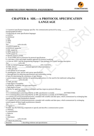 COMMUNICATION PROTOCOL ENGINEERING
26
CHAPTER 4: SDL—A PROTOCOL SPECIFICATION
LANGUAGE
1>A protocol specification language specifies the communication protocols by using __________notation
(formal/graphical/either)
2>Following are some specification languages
a: LOTUS
b: ESTELLE
c: SDL
d: SPIN
e: CPN
Ans: __________ (a/b/c/d/e/all)
3>LOTUS stands for__________
4>ESTELLE stands for__________
5>SDL stands for__________
6>SPIN stands for___________
7>CPN stands for___________
8>Identify features of SDL
a: It uses FSMs and its extensions for protocol specifications
b: it provides a clear and simple modular approach for protocol modeling
c: it can use ASN.1 and the programming language C type packages for a better message description
Ans: ___________ (a/b/c/all)
9>SDL is a formal language defined by___________ (ITU-T/CCITT)
10>SDL follows ___________oriented approach (object/procedure)
11>SDL provides
a: well defined set of concepts
b: unambiguous, clear, precise and concise specifications
c: thorough basis for analyzing specifications and conformance testing
d: basis for determining the consistency of spec factions
e: good computer support interface for generating applications w/o the need for the traditional coding phase
Ans: ___________ (a/b/c/d/e/all)
12>SDL provides
a: high degree of testability
b: portability, scalability and open specification
c: high degree of reuse
d: facility for applying optimization techniques and thus improves protocol efficiency
Ans: __________ (a/b/c/d/all)
13>A communication system described by an SDL specification is actually ___________ (ECFSM/CFSM)
14>A communication system described by an SDL specification is actually an ECFSM because
a: it consists of a set of concurrent processes, extended with variables and data space, which communicate by exchanging data
signals on finite length synchronous channels
b: it consists of a set of concurrent processes, extended with variables and data space, which communicate by exchanging
control signals on finite length asynchronous channels
Ans: ___________ (a/b/either)
15>figure 4.1___________
16>SDL uses the following components to specify and describe a communication system
a: structure
b: communication
c: behavior
d: data
e: inheritance
Ans: __________ (a/b/c/d/e/all)
17>Match the following
Structure describing relations and specialization
VTU
N
O
TESBYSR
I
 