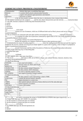 COMMUNICATION PROTOCOL ENGINEERING
27
Communication abstract data types or predefined data types
Behavior a system, block, process and procedure hierarchy
Data signals with optional signal parameters and channels
Inheritance processes or entities
19>___________is the one that actually executes where the class is a declaration (class instance/object/either)
20>The instance methods provide computer _____and the class object characteristics provide relevant______ (instruction/data)
21>The SDL structure comprises of following main hierarchical levels
a: system
b: blocks
c: processes
d: procedures
Ans: ___________ (a/b/c/d/all)
22>___________consists of a set of instances, which are of different kinds such as block, process and service instance
(system/component)
23>The set of blocks are connected with each other and the environment by using___________ (channel/connection)
24>___________is a container for either sets of processes connected by signal routes or for a set of sub-structures of blocks
connected by channels (block/system)
25>___________is a primary instance of a system (block/process)
26>___________defines the properties of a category of process instances (data type/process type)
27>Communication by means of sending signals is___________, where the sending process does not wait until the signal is
handled by the receiver, and the receiving process keeps signals in a queue until it reaches a state in which it is prepared to
handle it (synchronous/asynchronous)
28>___________are part of processes and they define the patterns of behaviour of a protocol (procedure/subroutine)
29>SDL accepts following ways of describing data
a: predefined data types
b: ADT
Ans: __________ (a/b/both)
30>SDL supports ASN.1 data types (true/false)___________
31>The set of ___________data types in SDL are as follows: integer, real, natural, Boolean, character, duration, time,
charstring, Pid (predefined/abstract)
32>Match the following
INTEGER uses usual real numbers
REAL allowed values are TRUE and FALSE
BOOLEAN uses characters
CHARACTER the data contains string of characters
CHARSTRING the data contains ASCII characters
STRING are used to represent sequence of bits
BIT_STRING uses negative & positive integer numbers
33>Match the following
TIME the data contains a value representing a relative TIME
DURATION contains the process instance identifier
PId signal associated at a certain time
TIMER data contains indexed collection of items which are all of the same data type
ARRAY natural sequence of numbers
NATURAL it uses a real number
34>Match the following
first ('hello') : ll
last ('hello') : hello
length ('hello') : o
'he'//'llo' : h
: 5
35>______&_____are used to concatenate the string in CHARSTRING & STRING data types respectively (/ or //)
36>Using TIME data type, SET (NOW+2.0, mytimer),
a: sets the mytimer to current time plus two minutes
b: sets the mytimer to current time plus two seconds
Ans: ___________ (a/b/either)
37>In TIMER data type, the allowed operations are
a: SET
b: RESET
VTU
N
O
TESBYSR
I
 