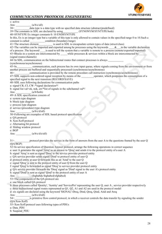 COMMUNICATION PROTOCOL ENGINEERING
28
c: active
Ans: ___________ (a/b/c/all)
38>___________data type is a data type with no specified data structure (abstract/predefined)
39>The constants in SDL are declared by using___________ (SYNONYM/SYNTYPE/both)
40>SYNTYPE Ex integer constants 0: 10 ENDSYNTYPE
In this, Ex is an integer type but a variable of this type is only allowed to contain values in the specified range 0 to 10.Such a
constant is called ___________condition (boundary/range)
41>The structure element__________ is used in SDL to encapsulate certain types of data (struct/class)
42>The variables can be imported and exported among he processes using the keywords ____&___in the variable declaration
of a process .The keyword ____is used to tell the system that a variable is remote to a process (remote/exported/imported)
43>Blocks in a system are interconnected by _____while processes & services within a block are interconnected by______
(signal routes/channels)
44>In SDL, communication on the bidirectional routes that connect processes is always ___________
(synchronous/asynchronous)
45>In___________ communication, each process has its own input queue, where signals coming from the environment or from
another process are buffered and sequentially processed (synchronous/asynchronous)
46>___________communication is provided by the remote procedure call instruction (synchronous/asynchronous)
47>SDL supports non-ordered signal reception by means of the _________operator, which postpones the consumption of a
specified signal to the next transition (RECORD/SAVE)
48>SDL uses following declarations for communication paths
a: signal CR, CI, CW /*signal declaration*/
b: signal list val=ok, nok, err/*list of signals in the subchannel val*/
Ans: ___________ (a/b/both)
49>A SDL specification consists of
a: system type diagram
b: block type diagram
c: process type diagram
d: service (procedure) type diagram
Ans: ___________ (a/b/c/d/all)
50>Following are examples of SDL based protocol specification
a: QA protocol
b: Xon-Xoff protocol
c: Alternating bit protocol
d: Sliding window protocol
e: BGP
Ans: ___________ (a/b/c/d/e/all)
51>___________protocol provides the service in the form of answers from the user A to the questions framed by the user Q
(QA/BGP)
52>In service specification of Question Answer protocol, arrange the following operations in correct sequence
a: user A generates the signal 'Areq' as an answer to 'Qreq' and sends it to the protocol entity of a user A
b: signal 'Areq' is sent as signal 'Dreq' to the service provider protocol entity
c: QA service provider sends signal 'Dind' to protocol entity of user Q
d: protocol entity at user Q forwards this as an 'Aind' to the user Q
e: signal 'Qreq' is sent to the protocol entity of user Q from the user Q
f: signal 'Qreq' is forwarded as signal 'Dreq' to service provider protocol entity
g: QA service provider forwards the 'Dreq' signal as 'Dind' signal to the user A's protocol entity
h: signal 'Dind' is sent as signal 'Qind' to the protocol entity of user A
Ans: ___________ (feghabdc/feghabcd/efghabcd)
53>The components of the QA protocol are
a: one block called QA protocol
b: three processes called 'Qentity', 'Aentity' and 'ServicePro' representing the user Q, user A , service provider respectively
c: three bidirectional signal routes represented as Q1, Q2, A1 and A2 are used in the protocol model
d: six signals are declared using the keyword 'SIGNAL'-Dreq, Dind, Qreq, Qind, Aind and Areq
Ans: ___________ (a/b/c/d/all)
54>___________is primitive flow control protocol, in which a receiver controls the data transfer by signaling the sender
(QA/Xon-Xoff)
55>Xon-Xoff protocol uses following types of PDUs
a: Data_PDU
b: Suspend_PDU
VTU
N
O
TESBYSR
I
 