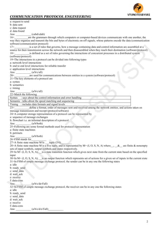 COMMUNICATION PROTOCOL ENGINEERING
2
a: request to send
b: data sent
c: data request
d: data found
Ans: ___________ (cabd/cdab)
16>__________are the grammars through which computers or computer-based devices communicate with one another, the
way they organize and transmit the bits and bytes of electronic on-off signals, whose patterns encode the data (communication
software/communication protocol)
17>___________is a set of rules that governs, how a message containing data and control information are assembled at a
source for their transmission across the network and then disassembled when they reach their destination (software/protocol)
18>___________is defined as a set of rules governing the interactions of concurrent processes in a distributed system
(software/protocol)
19>The interactions in a protocol can be divided into following types
a: network level interactions
b: end to end level interactions for reliable transfer
c: application level interactions
Ans: ___________ (a/b/c/all)
20>___________are used for communications between entities in a system (software/protocol)
21>The key elements of a protocol are
a: syntax
b: semantics
c: timing
Ans: ___________ (a/b/c/all)
22>Match the following
Syntax : says about the control information and error handling
Semantic : talks about the speed matching and sequencing
Timing : includes data formats and signal levels
23>___________define a format, order of messages sent and received among the network entities, and actions taken on
message transmission and receipt (protocol/software)
24>A computer storage representation of a protocol can be represented by
a: sequence of message exchanges
b: flowchart i.e. an informal description of a protocol
Ans: ___________ (a/b/both)
25>Following are some formal methods used for protocol representation
a: finite state machines
b: petrinets
Ans: ___________ (a/b/both)
26>FSM stands for___________
27>A finite state machine M Is ___tuple (5/6)________
28>A finite state machine M is a five tuple, and is represented by M= (I, O, S, N, A) where__, __&__ are finite & nonempty
sets of input symbols, output symbols and states respectively.
29>In M= (I, O, S, N, A), __is a state transition function which gives next state from the current state based on the specified
input
30>In M= (I, O, S, N, A), __is an output function which represents set of actions for a given set of inputs in the current state
31>In FSM of simple message exchange protocol, the sender can be in any one the following states
a: idle
b: ready_send
c: send_data
d: wait_ack
e: receive
f: data-cons
Ans: ___________ (a/b/c/de/f/all)
32>In FSM of simple message exchange protocol, the receiver can be in any one the following states
a: idle
b: ready_send
c: send_data
d: wait_ack
e: receive
f: data-cons
Ans: ___________ (a/b/c/d/e/f/all)___________
VTU
N
O
TESBYSR
I
 