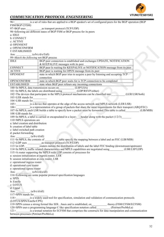 COMMUNICATION PROTOCOL ENGINEERING
32
96>___________is a set of rules that are applied to a BGP speaker's set of configured peers for the BGP operation (BGP
FSM/BGP CFSM)
97>BGP uses ___________as transport protocol (TCP/UDP)
98>following are different states of BGP FSM or BGP process for its peers
a: IDLE
b: CONNECT
c: ACTIVE
d: OPENSENT
e: OPENCONFIRM
f: ESTABLISHED
Ans: ___________ (a/b/c/d/e/f/all)
99>Match the following wrt BGP process
IDLE BGP peer connection is established and exchanges UPDATE, NOTIFICATION
& KEEPALIVE messages with its peer
CONNECT BGP peer Is waiting for KEEPALIVE or NOTIFICATION message from its peer
ACTIVE BGP peer is waiting for OPEN message from its peer
OPENSENT state in which BGP peer tries to acquire a peer by listening and accepting TCP
connection
OPENCONFIRM state in which BGP peer waits for is TCP connection to be completed
ESTABLISHED state when BGP peer refuses any incoming connections
100>In MPLS, data transmission occurs on___________ (LSP/LSA)
101>In MPLS, the labels are distributed using__________ (LDP/RSVP/either)
102>The devices that participate in the MPLS protocol mechanisms can be classified into__________ (LER/LSR/both)
103>LER stands for__________
104>LSR stands for__________
105>__________is a device that operates at the edge of the access network and MPLS network (LER/LSR)
106>__________is a representation of a group of packets that share the same requirements for their transport (ARQ/FEC)
107>In MPLS, each LSR builds a table to specify how a packet must be forwarded.This table is called__________ (LIB/MIB)
108>LIB stands for__________
109>In MPLS, a label is carried or encapsulated in a layer-___header along with the packet (1/2/3)_______
110>MPLS operations are
a: label creation and distribution
b: creation of label table
c: label switched path creation
d: packet forwarding
Ans: __________ (a/b/c/d/all)
111>In MPLS, the contents of __________table specify the mapping between a label and an FEC (LIB/MIB)
112>LDP uses __________as transport protocol (TCP/UDP)
113>in LDP, __________routers initiate the distribution of labels and the label FEC binding (downstream/upstream)
114>In MPLS, traffic related characteristics and MPLS capabilities are negotiated using__________ (LSR/LSP/LDP)
115>A router supporting the MPLS with LDP consists of processes for
a: session initialization at ingress router, LER
b: session initialization at core router, LSR
c: operational ingress router
d: operational core router
e: operational egress router
Ans: ___________ (a/b/c/d/e/all)
116>Following are some popular protocol specification languages
a: SPIN
b: Estelle
c: LOTUS
d: Uppal
Ans: __________ (a/b/c/d/all)
117>SPIN stands for__________
118>__________is a widely used tool for specification, simulation and validation of communication protocols
(LOTUS/SPIN/Estelle/CPN)
119>SPIN census a strong formal like SDL , basis and is established, on___________ theory (FSM/CFSM/ECFSM)
120>SPIN uses a programming language C like specification notation called__________ (Petrinet/ProMeLa)
121>__________is a textual notation for ECFSM that comprises the constructs for data manipulation and communication
between processes (Petrinet/ProMeLa)
VTU
N
O
TESBYSR
I
 