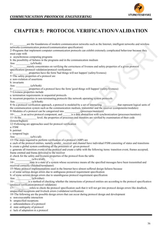 COMMUNICATION PROTOCOL ENGINEERING
36
CHAPTER 5: PROTOCOL VERIFICATION/VALIDATION
1>__________are the foundations of modern communication networks such as the Internet, intelligent networks and wireless
networks (communication protocol/communication specification)
2>Programs that implement computer communication protocols can exhibit extremely complicated behaviour because they
must cope with
a: asynchronous computing programs
b: the possibility of failures in the programs and in the communication medium
Ans: __________ (a/b/both)
3>__________mainly concentrates on verifying the correctness of liveness and safety properties of a given protocol
specification (protocol validation/protocol verification)
4>___________ properties have the form 'bad things will not happen' (safety/liveness)
5>The safety properties of a protocol are
a: non-violation of assertions
b: invariants
Ans: __________ (a/b/both)
6>___________ properties of a protocol have the form 'good things will happen' (safety/liveness)
7>Liveness properties include
a: termination requirements in sequential protocols
b: recurrent properties in non-terminating protocols like network operating system protocols
Ans: ___________ (a/b/both)
8>In a protocol verification approach, a protocol is modeled by a set of interacting ___________that represent logical units of
the communication system such as the communication medium, transmitter and the receiver (components/modules)
9>Modules of a protocol can be categorized into ___________ (processes/monitors)
10>_____is an active protocol component, and ______is a data abstraction with synchronization (processes/monitors)
11>At the___________ level, the properties of processes and monitors are verified by examination of their code
(lowest/highest)
12>Following are approaches used for protocol verification
a: FSM
b: petrinet
c: temporal logic
Ans: __________ (a/b/c/all)
13>The steps required to perform verification of a protocol (ABP) are
a: each of the protocol entities, namely sender , receiver and channel have individual FSM consisting of states and transitions
b: create a global system combining all the processes of given protocol
c: generate all transition events of the protocol and create a table with the following items: transition event, frames accepted,
frame emitted and frame delivered to the receiver
d: check for the safety and liveness properties of the protocol from the table
Ans: ___________ (a/b/c/d/all)
14>___________state in a state of a system whose occurrence means all the specified messages have been transmitted and
received correctly (finished/terminator)
15>Many protocol implementations used in the Internet have almost suffered design failures because
a: of some serious design errors due to ambiguous protocol requirement specification
b: of some serious design errors due to unambiguous protocol requirement specification
Ans: ___________ (a/b/either)
16>__________is a method of checking whether the interactions of protocol entities are according to the protocol specification
(protocol verification/protocol validation)
17>___________refers to check the protocol specification such that it will not get into protocol design errors like deadlock,
unspecified receptions and livelock errors (validation/verification)
18>The following are the possible design errors that can occur during protocol design and development
a: non-executable interaction
b: unspecified receptions
c: unboundedness of a protocol
d: state ambiguity of protocol
e: lack of adaptation in a protocol
VTU
N
O
TESBYSR
I
 