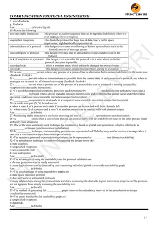 COMMUNICATION PROTOCOL ENGINEERING
37
f: state deadlocks
g: livelocks
Ans: ___________ (a/b/c/d/e/f/g/all)
19>Match the following
non-executable interaction : the protocol execution sequence that can be repeated indefinitely often w/o
ever making effective progress
unspecified receptions : this leads the protocol for huge loss of data, heavy buffer space
requirement, high bandwidth requirement et
unboundedness of a protocol : this design error causes overflowing of known system limits such as the
limited capacity of message queues
state ambiguity of protocol : this design error may lead to unreachable or unexecutable code in the
protocol
lack of adaptation in a protocol : this design error states that the protocol is in a state where no further
protocol execution is possible
state deadlocks : this is a transient error, which arbitrarily changes the protocol states
Livelocks : this design error causes unspecified receptions during its execution
20>A state ___________occurs when every process of a protocol has no alternative but to remain indefinitely in the same state
(deadlock/ livelock)
21>___________prevails when no transmissions are possible from the current state of each process of a protocol, and when no
messages are in transit i.e. all channels are empty (deadlock/ livelock)
22>___________occurs when a positive arc of the process of a protocol that can be traversed is missing (unspecified
reception/non-executable interactions)
23>To avoid the unspecified receptions, protocols can be protected by___________ mechanism (rate ambiguity/state check)
24>___________is present when a design includes message transmissions and receptions that cannot occur under the normal
operating conditions (non-executable interaction/unspecified reception)
25>___________is equivalent to dead-code in a computer (non-executable interaction/unspecified reception)
26>A stable state pair (X, Y) Is said to exist
a: when a state X of a process and a state Y in another process can be reached with both channels full
b: : when a state X of a process and a state Y in another process can be reached with both channels empty
Ans: ___________ (a/b/both)
27>Monitoring stable state pairs is useful for detecting the loss of___________ (perturbation /synchronization)
28>A ___________exists when a state of one process can coexist stably with several different states in the other process (state
ambiguity/state deadlock)
29>One of the most commonly used technique for validation is based on global state generation, which is referred to as
___________technique (synchronization/perturbation)
30>In___________ technique, communicating processes are represented as FSMs that may send or receive a message when it
executes a state transition (synchronization/perturbation)
31>The sequence generated in perturbation technique can be represented as ___________tree (binary/reachability)
32>The perturbation technique is capable of diagnosing the design errors like
a: state deadlock
b: unspecified receptions
c: non-executable code
d: state ambiguities
Ans: ___________ (a/b/c/d/all)
33>The advantages of using the reachability tree for protocol validation are
a: the tree generation can be easily automated
b: many logical errors can be detected by only examining individual global states in the reachability graph
Ans: ___________ (a/b/both)
34>The disadvantages of using reachability graphs are
a: state space explosion problem
b: does not work on unbounded protocols
c: many relationships among the protocol state variables, expressing the desirable logical correctness properties of the protocol,
are not apparent from simply traversing the reachability tree
Ans: ___________ (a/b/c/all)
35>The method of generating fail ___________graph removes the redundancy involved in the perturbation technique
(reachability/connected)
36>The errors handled by fair reachablity graph are
a: unspecified receptions
b: deadlocks
Ans: ___________ (a/b/both)
VTU
N
O
TESBYSR
I
 