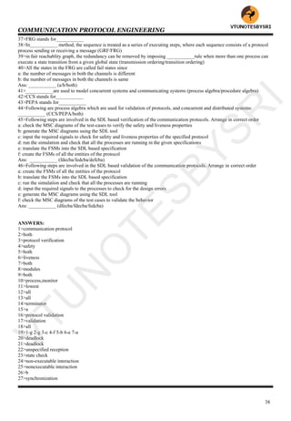 COMMUNICATION PROTOCOL ENGINEERING
38
37>FRG stands for___________
38>In___________ method, the sequence is treated as a series of executing steps, where each sequence consists of a protocol
process sending or receiving a message (GRF/FRG)
39>in fair reachablity graph, the redundancy can be removed by imposing ___________rule when more than one process can
execute a state transition from a given global state (transmission ordering/transition ordering)
40>All the states in the FRG are called fail states since
a: the number of messages in both the channels is different
b: the number of messages in both the channels is same
Ans: ___________ (a/b/both)
41>___________are used to model concurrent systems and communicating systems (process algebra/procedure algebra)
42>CCS stands for___________
43>PEPA stands for___________
44>Following are process algebra which are used for validation of protocols, and concurrent and distributed systems:
___________ (CCS/PEPA/both)
45>Following steps are involved in the SDL based verification of the communication protocols. Arrange in correct order
a: check the MSC diagrams of the test-cases to verify the safety and liveness properties
b: generate the MSC diagrams using the SDL tool
c: input the required signals to check for safety and liveness properties of the specified protocol
d: run the simulation and check that all the processes are running in the given specifications
e: translate the FSMs into the SDL based specification
f: create the FSMs of all the entities of the protocol
Ans: ___________ (fdecba/fedcba/defcba)
46>Following steps are involved in the SDL based validation of the communication protocols. Arrange in correct order
a: create the FSMs of all the entities of the protocol
b: translate the FSMs into the SDL based specification
c: run the simulation and check that all the processes are running
d: input the required signals to the processes to check for the design errors
e: generate the MSC diagrams using the SDL tool
f: check the MSC diagrams of the test cases to validate the behavior
Ans: ___________ (dfecba/fdecba/fedcba)
ANSWERS:
1>communication protocol
2>both
3>protocol verification
4>safety
5>both
6>liveness
7>both
8>modules
9>both
10>process,monitor
11>lowest
12>all
13>all
14>terminator
15>a
16>protocol validation
17>validation
18>all
19>1-g 2-g 3-c 4-f 5-b 6-e 7-a
20>deadlock
21>deadlock
22>unspecified reception
23>state check
24>non-executable interaction
25>nonexecutable interaction
26>b
27>synchronization
VTU
N
O
TESBYSR
I
 