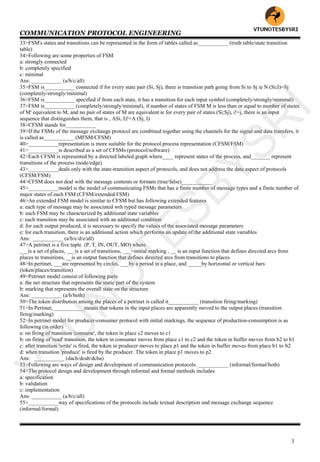 COMMUNICATION PROTOCOL ENGINEERING
3
33>FSM's states and transitions can be represented in the form of tables called as___________ (truth table/state transition
table)
34>Following are some properties of FSM
a: strongly connected
b: completely specified
c: minimal
Ans: ___________ (a/b/c/all)
35>FSM is___________ connected if for every state pair (Si, Sj), there is transition path going from Si to Sj ie N (Si;I)=Sj
(completely/strongly/minimal)
36>FSM is___________ specified if from each state, it has a transition for each input symbol (completely/strongly/minimal)
37>FSM is___________ (completely/strongly/minimal), if number of states of FSM M is less than or equal to number of states
of M' equivalent to M, and no pair of states of M are equivalent ie for every pair of states (Si;Sj), i!=j, there is an input
sequence that distinguishes them, that is , ASi, I)!=A (Sj, I)
38>CFSM stands for___________
39>If the FSMs of the message exchange protocol are combined together using the channels for the signal and data transfers, it
is called as___________ (MFSM/CFSM)
40>___________representation is more suitable for the protocol process representation (CFSM/FSM)
41>___________is described as a set of CFSMs (protocol/software)
42>Each CFSM is represented by a directed labeled graph where____ represent states of the process, and_______ represent
transitions of the process (node/edge)
43>___________deals only with the state-transition aspect of protocols, and does not address the data aspect of protocols
(CFSM/FSM)
44>CFSM does not deal with the message contents or formats (true/false)___________
45>___________model is the model of communicating FSMs that has a finite number of message types and a finite number of
major states of each FSM (CFSM/extended FSM)
46>An extended FSM model is similar to CFSM but has following extended features
a: each type of message may be associated wrh typed message parameters
b: each FSM may be characterized by additional state variables
c: each transition may be associated with an additional condition
d: for each output produced, it is necessary to specify the values of the associated message parameters
e: for each transition, there is an additional action which performs an update of the additional state variables
Ans: ___________ (a/b/c/d/e/all)
47>A petrinet is a five tuple (P, T, IN, OUT, MO) where
___is a set of places, ___is a set of transitions, ___=initial marking , __ is an input function that defines directed arcs from
places to transitions, __is an output function that defines directed arcs from transitions to places
48>In pertinet, ___are represented by circles, ___by a period in a place, and _____by horizontal or vertical bars
(token/places/transition)
49>Petrinet model consist of following parts
a: the net structure that represents the static part of the system
b: marking that represents the overall state on the structure
Ans: ___________ (a/b/both)
50>The token distribution among the places of a petrinet is called it___________ (transition firing/marking)
51>In Pertinet, ___________means that tokens in the input places are apparently moved to the output places (transition
firing/marking)
52>In petrinet model for producer-consumer protocol with initial markings, the sequence of production-consumption is as
following (in order)
a: on firing of transition 'consume', the token in place c2 moves to c1
b: on firing of 'read' transition, the token in consumer moves from place c1 to c2 and the token in buffer moves from b2 to b1
c: after transition 'write' is fired, the token in producer moves to place p1 and the token in buffer moves from place b1 to b2
d: when transition 'produce' is fired by the producer. The token in place p1 moves to p2
Ans: ___________ (dacb/dcab/dcba)
53>Following are ways of design and development of communication protocols: ___________ (informal/formal/both)
54>The protocol design and development through informal and formal methods includes
a: specification
b: validation
c: implementation
Ans: ___________ (a/b/c/all)
55>___________way of specifications of the protocols include textual description and message exchange sequence
(informal/formal)
VTU
N
O
TESBYSR
I
 