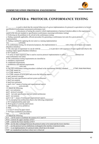 COMMUNICATION PROTOCOL ENGINEERING
40
CHAPTER 6: PROTOCOL CONFORMANCE TESTING
1>__________is used to check that the external behaviour of a given implementation of a protocol is equivalent to its formal
specification (conformance assessment/conformance test)
2>__________is the process of testing the extend to which implementations of protocol intuition adhere to the requirements
stated in the relevant standard or specification (conformance assessing/conformance testing)
3>Following are the problems to be solved in the conformance testing
a: finding a generally applicable, efficient procedure for generating a conformance test suite for a given protocol
implementation
b: finding a method for applying the test suite to a running implementation
Ans: __________ (a/b/both)
4>In conformance testing, for all practical purposes, the implementation is __________with a finite set of inputs and outputs
(blackbox/whitebox)
5>The only type of experiment we can do with the __________is to provide it with sequences of input signals and observe the
resulting output signals (blackbox/whitebox)
6>IUT stands for___________
7>A series of input sequences that is used to exercise protocol implementation is called___________ (abstract test
suite/conformance test suite)
8>The conformance testing requirements are classified as
a: mandatory requirements
b: conditional requirements
c: prohibitions and optional requirements
Ans: ___________ (a/b/c/all)
9>The OSI conformance testing procedure is defined in the international ISO/IEC standard ______CTMF (9646/9664/9664)
10>CTMF stands for___________
11>CTMF stands for___________
12>CTMF consists of seven parts and covers the following aspects
a: part1 protocol concepts
b: part2 test suite specification and test system architecture
c: part3 test notation
d: part4 test realization
e: part5, 6 & 7 means of testing and organizational aspects
Ans: __________ (a/b/c/d/e/all)
13>Match the following
part1: test realization
part2: protocol concepts
part3: test suite specification and test system architecture
part4: test notation
part5, 6 & 7: means of testing and organizational aspects__________
14>A conceptual test architecture observe the following components
a: IUT (implementation under test)
b: PCO (point of control & observation)
c: ASP (abstract service primitive)
d: PDU
e: LT & UT (lower & upper tester)
f: TCP (test coordination procedures)
Ans: ___________ (a/b/c/d/e/f/all)
15>Match the following
IUT : can be used to coordinate the actions of LT and UT
PCO : controls the upper interface of IUT
ASP : controls the lower interface of IUT
PDU : are the data exchanged between the protocol entity to be tested and the lower interface
LT : are the protocol service definitions exchanged at the interface of protocol entity
UT : is an implementation of a protocol entity which has to be tested
TCP : are standardized interfaces where test is observed
VTU
N
O
TESBYSR
I
 