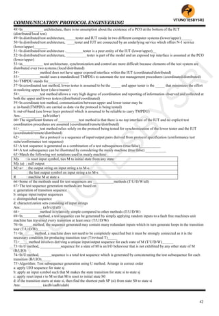 COMMUNICATION PROTOCOL ENGINEERING
42
48>In___________ architecture, there is no assumption about the existence of a PCO at the bottom of the IUT
(distributed/local test)
49>In distributed test architecture, _____tester and IUT reside in two different computer systems (lower/upper)______
50>In distributed test architecture, ____tester and IUT are connected by an underlying service which offers N-1 service
(lower/upper)_______
51>In distributed test architecture ._________tester is a peer entity of the IUT (lower/upper)__
52>In distributed test architecture, ___________tester is part of the model and an exposed top interface is assumed at the PCO
(lower/upper)
53>in___________ test architecture, synchronization and control are more difficult because elements of the test system are
distributed over two systems (local/distributed)
54>___________method does not have upper exposed interface within the IUT (coordinated/distributed)
55>___________model uses a standardized TMPDUs to automate the test management procedures (coordinated/distributed)
56>TMPDU stands for___________
57>In coordinated test method, lower tester is assumed to be the _____ and upper tester is the _____ that minimizes the effort
in realizing upper layer (slave/master)
58>___________test method allows a very high degree of coordination and reporting of information observed and collected at
both the upper and lower testers (distributed/coordinated)
59>In coordinate test method, communication between upper and lower tester may be
a: in-band (TMPDUs are carried as data via the protocol is being tested)
b: out-of-band (use lower layer protocol which is assumed to be reliable to carry TMPDU)
Ans: ___________ (a/b/either)
60>The significant feature of ___________test method is that there is no top interface of the IUT and no explicit test
coordination procedures are assumed (coordinated/remote/distributed)
61>___________test method relies solely on the protocol being tested for synchronization of the lower tester and the IUT
(coordinated/remote/distributed)
62>___________for a protocol is a sequence of input/output pairs derived from protocol specification (conformance test
suite/conformance test sequence)
63>A test sequence is generated as a combination of a test subsequences (true/false)___________
64>A test subsequence can be illustrated by considering the mealy machine (true/false) ___________
65>Match the following wrt notations used in mealy machine
M|s : is reset input symbol, ties M to initial state from any state
M|s (a) : null output
M|<a> : the output string on input string a to M-s
: the last output symbol on input string a to M-s
R : machine M at state s
66>Some of the methods used for test sequences are ___________methods (T/U/D/W/all)
67>The test sequence generation methods are based on
a: generation of transition sequence
b: unique input/output sequences
c: distinguished sequence
d: characterization sets consisting of input strings
Ans: ___________ (a/b/c/d/all)
68>___________method is relatively simple compared to other methods (T/U/D/W)
69>In________ method, a test sequence can be generated by simply applying random inputs to a fault free machines unit
machine has traversed every transition at least once (T/U/D/W)
70>In_____ method, the sequence generated may contain many redundant inputs which in turn generate loops in the transition
tour (T/U/D/W)______
71>In______ method, a machine does not need to be completely specified but it must be strongly connected as it is the
necessary condition for producing transition tour (T/revised T)_____
72>_____method involves deriving a unique input/output sequence for each state of M (T/U/D/W)______
73>In U method, ___________sequence for a state of M is an I/O behaviour that is not exhibited by any other state of M
(B/UIO)
74>In U method, ______sequence is a total test sequence which is generated by concatenating the test subsequence for each
transition (B/UIO)_____
75>Algorithm: Test subsequence generation using U method. Arrange in correct order
a: apply UIO sequence for state sj
b: apply an input symbol such that M makes the state transition for state si to state sj
c: apply reset input r to M so that M is reset to initial state S0
d: if the transition starts at state si, then find the shortest path SP (si) from state S0 to state si
Ans: ___________ (acdb/cadb/cdab)
VTU
N
O
TESBYSR
I
 