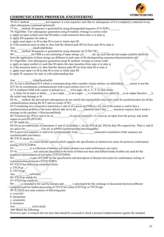 COMMUNICATION PROTOCOL ENGINEERING
43
76>In U method, ___________test sequence is a test sequence such that no subsequence of it is completely contained in any
other subsequence (optional/optimized)
77>In___ method, B-sequence is generated by using distinguished sequence (T/U/D/W)________
78>Algorithm: Test subsequence generation using D method. Arrange in correct order
a: apply an input symbol such that M makes a state transition from state si to state sj
b: apply DS sequence for state sj
c: apply reset input r to M so that M is reset to initial state S0
d: if the transition starts at state st, then find the shortest path SP (si) from state S0 to state si
Ans: ___________ (dcab/cdab/bcda)
79>In___ method, B-sequence is generated by using character set (T/D/U/W)________
80>____________for FSM is a set consisting of input strings {a1, . . . . . ak} kg such that the last output symbols observed
from the application of these strings are different at each state of M (distinguishing sequence/characterization set)
81>Algorithm: Test subsequence generation using W-method. Arrange in correct order
a: apply an input symbol (z) such that M makes the state transition from state si to state sj
b: if the transition starts a si, then find the shortest path SP (si) from state S0 to state si
c: apply reset input r to M so that M is reset to initial state S0
d: apply W sequence for state sj with understanding that
Ans: ___________ (cbad/bcad/acbd)
82>To test a distributed IUT which is communicating with n number of peer entities, we need atleast ____testers to test the
IUT for its simultaneous communications with n peer entities (n/n-1/n+1)_______
83>A multiport FSM with n ports is defined as a ___ (5/6) tuple (St, £, Y, T, O, SO) where
__ is finite set of states or labels, __is an n tuple , __is an n tuple , __is a transition over subset D, __is an output function , __is
the initial state belongs to St
84>In___ method, the derived test subsequences do not satisfy the requirements since there must be synchronization for all the
communications among the IUT and its n ports (T/W)________
85>Considering two consecutive transitions t1 and t2 of a given np-FSM (n>=2), one of the testers is said to face a
synchronization problem if the tester did not take art in the _____transition and if the_____ transition requires that it sends a
message to the machine 1 (first/second/third)
86>Transition [pi, PO] is said to be an ___________of a given transition t if t receives an input from the port pi, and sends
output on port PO (PCO/IP)
87>IP stands for___________
88>Given an ordered pair of transitions t1 and t2 of machine 1, let [pi, PO] & [pi', PO] be their IPs respectively. Then t1 and t2
are said to be___________ if pi=pi' or pi'€PO (synchronizable/interchangable)
89>A given test sequence is said to be synchronizable if any ___________consecutive transitions of the sequence are
synchronizable (two/three)
90>TTCN stands for___________
91>___________is a semi-formal notation which supports the specification of abstract test suites for protocol conformance
testing (TTCN/TOPO)
92>___________is a collection of abstract test cases (abstract test suite/conformance test suite)
93>In___________, test cases are described in the form of behaviour trees and differnt kinds of tables are used for the
graphical representation of test suites (TTCN/TOPO)
94>___________is part of CTMF for the specification and description of abstract test suites for conformance testing of
communication protocols (TTCN/TOPO)
95>TTCN has following syntactical forms
a: TTCN/gr
b: TTCN/mp
Ans: _________ (a/b/both)
96>TTCN/gr stands for___________
97>TTCN/mp stands for___________
98>_____is intended to be used by humans and______ is developed for the exchange of documents between different
computers and for further processing of TTCN test suites (TTCN/gr or TTCN/mp)
99>A TTCN test suite consists of following parts
a: overview
b: declaration
c: constraints
d: dynamics
Ans: ___________ (a/b/c/d/all)
100>Match the following
Overview part: it contains the test trees that should be executed to check a protocol implementation against the standard
VTU
N
O
TESBYSR
I
 