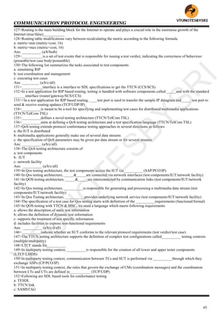 COMMUNICATION PROTOCOL ENGINEERING
45
127>Routing is the main building block for the Internet to operate and plays a crucial role in the enormous growth of the
Internet (true/false)___________
128>Routing table modifications vary between recalculating the metric according to the following formula
a: metric=min (metric+cost, 16)
b: metric=max (metric+cost, 16)
Ans: __________ (a/b/both)
129>___________is a set of test events that is responsible for issuing a test verdict, indicating the correctness of behaviour
(preamble/test case body/postamble)
130>The following list summarizes the tasks associated to test components
a: simulating RIP
b: test coordination and management
c: executing test cases
Ans: _________ (a/b/c/all)
131>___________interface is a interface to SDL specifications to get the TTCN (CCS/SCS)
132>In a test application for RIP based routing, testing is handled with software components called _____and with the standard
______interface (router/gateway/SCS/CCS)
133>>In a test application for RIP based routing, ____test port is used to transfer the sample IP datagram and_____ test port to
send & receive routing updates (TCP/UDP/IP)_
134>__________is meant to be a tool for specifying and implementing test cases for distributed/multimedia applications
(TTCN/TelCom TSL)
135>__________defines a novel testing architecture (TTCN/TelCom TSL)
136>__________aims at defining a QoS testing architecture and a test specification language (TTCN/TelCom TSL)
137>QoS testing extends protocol conformance testing approaches in several directions as follows
a: the IUT is distributed
b: multimedia applications generally make use of several data streams
c: the specification of QoS parameters may be given per data stream or for several streams
Ans: __________ (a/b/c/all)
138>The QoS testing architecture consists of
a: test components
b: IUT
c: network facility
Ans: __________ (a/b/c/all)
139>In Qos testing architecture, the test components access the IUT via__________ (SAP/PCO/IP)
140>In Qos testing architecture, _____&_____are connected via network interfaces (test components/IUT/network facility)
141>In QOS testing architecture, _____&_____are interconnected by communication links (test components/IUT/network
facility)
142>In Qos testing architecture, __________is responsible for generating and processing a multimedia data stream (test
components/IUT/network facility)
143>In Qos Testing architecture, __________provides underlying network service (test components/IUT/network facility)
144>The specification of a test case for Qos testing starts with definition of the __________requirements (functional/formal)
145>In QOS testing with TTCN & MSC, we need a language which meets following requirements
a: allows the description of static test information
b: allows the definition of dynamic test information
c: supports the treatment of test specific information
d: includes facilities to express non-functional requirements
Ans: __________ (a/b/c/d/all)
146>__________indicate whether an SUT conforms to the relevant protocol requirements (test verdict/test case)
147>The TTCN testing architecture supports the definition of complex test configurations called__________ testing contexts
(multiple/multiparty)
148>LTCF stands for__________
149>In multiparty testing context, __________is responsible for the creation of all lower and upper tester components
(LTCF/LMDS)
150>in multiparty testing context, communication between TCs and SUT is performed via __________through which they
exchange ASPs (CP/PCO/IP)
151>In multiparty testing context, the rules that govern the exchange of CMs (coordination messages) and the coordination
between LTs and UTs are defined in___________ (TCP/UDP)
152>Following are SDL based tools for conformance testing
a: TESDL
b: TTCN link
c: SAMSTAG
VTU
N
O
TESBYSR
I
 