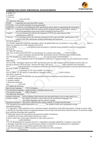 COMMUNICATION PROTOCOL ENGINEERING
46
d: TOPIC V2
e: TvedaV3
f: TAG tool
Ans: ___________ (a/b/c/d/e/f/all)
153>Match the following
TESDL : it generates test cases from SDL systems
TTCN link : it is a tool for automatic test case generation
SAMSTAG : it works by co-simulating the SDL specification and an observer representing the test purpose
TOPIC V2 : it has been developed within the research and development project 'conformance testing- a
tool for the generation of test cases' which is funded by the Swiss PTT
TvedaV3 : it is an environment for efficient development of TTCN test suites based on SDL
specifications in SDT3.0
TAG tool : it is a prototype tool for the automatic generation of test cases from SDL specifications in the
context of the OSI conformance testing methodology and framework
154>ACT stands for___________
155>TESDL implements a heuristic algorithm to derive the global behaviour of a protocol s a tree called___________ which is
based on a restricted set of SDL diagrams (SCS/ACT)
156>In TESDL, ___________is the global system description as obtained using reachability analysis by perturbation
(SCS/ACT)
157>SDL-PR stands for__________
158>Tests are derived from the ACT of a specification by a software tool called_____ (TTCN/TESDL)
159>__________assures consistency between the SDL specification and the TTCN test suite (TESDL/LINK)
160>The intended user of the LINK tool is a ________test suite developer (TTCN/TESDL)
161>__________is a widespread mean for the graphical visualization of selected system runs of communication systems
(MSC/MoT)
162>In LINK, Developers inputs are an SDL specification and a test suite structure with test purposes and his task is to
develop an abstract TTCN test suite , based on this input. This tool is __________ (fully automatic/semi automatic)
163>__________method formalizes test purposes and defines the relation between test purposes, protocol specifications and
test cases (TOPIC V2/SMSTAG)
164>__________is a prototype of TTC GEN (TOPIC V2/TvedaV3 )
165>In TOPIC V2, the observer is described in a language called__________ (FOUL/GOAL)
166>GOAL stands for__________
167>TvedaV3 is a tool for automatic test case generation which incorporates several features such as
a: modular architecture
b: semantic module
c: functional extensions
Ans: __________ (a/b/c/all)
168>Match the following
Specification languages : TTCN or Menuet
Test description languages : single transition, extended transition tour
Test selection strategy : SDL or Estelle
169>Match the following
modular architecture : such as hypertext links between tests and specification, test coverage analysis etc
semantic module : that makes it possible to choose between the specification languages, test
description languages and test selection strategy
functional extensions : that can be called from the strategy modules to compute feasible paths
170>The goal of test sequence generation is to _________ the number of tests with a guaranteed overage
(minimize/maximize)_
171>Algorithm1: Find a path that covers a maximum number of transitions in the following manner. Arrange in correct order
a: find out the maximum number of outgoing transitions from all states and retain those transitions that are of maximum length
from each state discarding other transitions
b: initial state chooses the state path having maximum number of transitions
c: consider an initial state which makes transition to n states
d: these n states may in turn make transitions to other states and so on
Ans: __________ (acdb/cdab/bdca)
172>Use the generated test sequence from Q171 (Algorithm1) and apply algorithm2. Arrange in correct order
a: find again a path that covers a second maximum number of transitions by the method given in algorithm1
b: repeat the same process until all the transitions have been covered
c: give this test sequence to MPLS simulation, see the behaviour of the simulation
Ans: __________ (cab/acb/bca)
VTU
N
O
TESBYSR
I
 