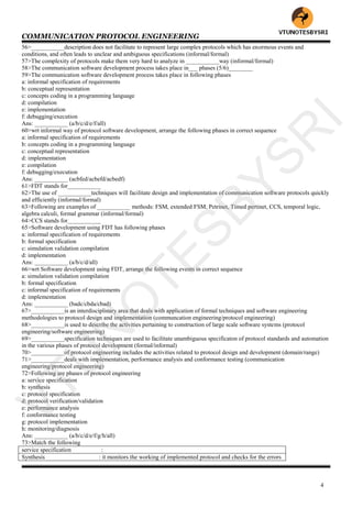 COMMUNICATION PROTOCOL ENGINEERING
4
56>___________description does not facilitate to represent large complex protocols which has enormous events and
conditions, and often leads to unclear and ambiguous specifications (informal/formal)
57>The complexity of protocols make them very hard to analyze in ___________way (informal/formal)
58>The communication software development process takes place in___ phases (5/6)________
59>The communication software development process takes place in following phases
a: informal specification of requirements
b: conceptual representation
c: concepts coding in a programming language
d: compilation
e: implementation
f: debugging/execution
Ans: ___________ (a/b/c/d/e/f/all)
60>wrt informal way of protocol software development, arrange the following phases in correct sequence
a: informal specification of requirements
b: concepts coding in a programming language
c: conceptual representation
d: implementation
e: compilation
f: debugging/execution
Ans: ___________ (acbfed/acbefd/acbedf)
61>FDT stands for___________
62>The use of ___________techniques will facilitate design and implementation of communication software protocols quickly
and efficiently (informal/formal)
63>Following are examples of ___________ methods: FSM, extended FSM, Petrinet, Timed pertinet, CCS, temporal logic,
algebra calculi, formal grammar (informal/formal)
64>CCS stands for___________
65>Software development using FDT has following phases
a: informal specification of requirements
b: formal specification
c: simulation validation compilation
d: implementation
Ans: ___________ (a/b/c/d/all)
66>wrt Software development using FDT, arrange the following events in correct sequence
a: simulation validation compilation
b: formal specification
c: informal specification of requirements
d: implementation
Ans: ___________ (badc/cbda/cbad)
67>___________is an interdisciplinary area that deals with application of formal techniques and software engineering
methodologies to protocol design and implementation (communcation engineering/protocol engineering)
68>___________is used to describe the activities pertaining to construction of large scale software systems (protocol
engineering/software engineering)
69>___________specification techniques are used to facilitate unambiguous specificaton of protocol standards and automation
in the various phases of protocol development (formal/informal)
70>___________of protocol engineering includes the activities related to protocol design and development (domain/range)
71>___________deals with implementation, performance analysis and conformance testing (communication
engineering/protocol engineering)
72>Following are phases of protocol engineering
a: service specification
b: synthesis
c: protocol specification
d: protocol verification/validation
e: performance analysis
f: conformance testing
g: protocol implementation
h: monitoring/diagnosis
Ans: ___________ (a/b/c/d/e/f/g/h/all)
73>Match the following
service specification :
Synthesis : it monitors the working of implemented protocol and checks for the errors
VTU
N
O
TESBYSR
I
 