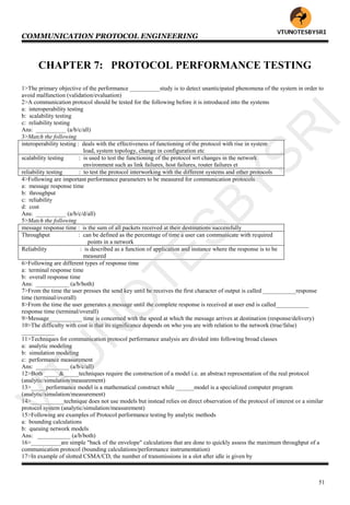 COMMUNICATION PROTOCOL ENGINEERING
51
CHAPTER 7: PROTOCOL PERFORMANCE TESTING
1>The primary objective of the performance __________study is to detect unanticipated phenomena of the system in order to
avoid malfunction (validation/evaluation)
2>A communication protocol should be tested for the following before it is introduced into the systems
a: interoperability testing
b: scalability testing
c: reliability testing
Ans: __________ (a/b/c/all)
3>Match the following
interoperability testing : deals with the effectiveness of functioning of the protocol with rise in system
load, system topology, change in configuration etc
scalability testing : is used to test the functioning of the protocol wrt changes in the network
environment such as link failures, host failures, router failures et
reliability testing : to test the protocol interworking with the different systems and other protocols
4>Following are important performance parameters to be measured for communication protocols
a: message response time
b: throughput
c: reliability
d: cost
Ans: __________ (a/b/c/d/all)
5>Match the following
message response time : is the sum of all packets received at their destinations successfully
Throughput : can be defined as the percentage of time a user can communicate with required
points in a network
Reliability : is described as a function of application and instance where the response is to be
measured
6>Following are different types of response time
a: terminal response time
b: overall response time
Ans: ___________ (a/b/both)
7>From the time the user presses the send key until he receives the first character of output is called ___________response
time (terminal/overall)
8>From the time the user generates a message until the complete response is received at user end is called___________
response time (terminal/overall)
9>Message___________ time is concerned with the speed at which the message arrives at destination (response/delivery)
10>The difficulty with cost is that its significance depends on who you are with relation to the network (true/false)
___________
11>Techniques for communication protocol performance analysis are divided into following broad classes
a: analytic modeling
b: simulation modeling
c: performance measurement
Ans: ___________ (a/b/c/all)
12>Both _____&_____techniques require the construction of a model i.e. an abstract representation of the real protocol
(analytic/simulation/measurement)
13>_____performance model is a mathematical construct while ______model is a specialized computer program
(analytic/simulation/measurement)
14>___________technique does not use models but instead relies on direct observation of the protocol of interest or a similar
protocol system (analytic/simulation/measurement)
15>Following are examples of Protocol performance testing by analytic methods
a: bounding calculations
b: queuing network models
Ans: ___________ (a/b/both)
16>__________are simple "back of the envelope" calculations that are done to quickly assess the maximum throughput of a
communication protocol (bounding calculations/performance instrumentation)
17>In example of slotted CSMA/CD, the number of transmissions in a slot after idle is given by
VTU
N
O
TESBYSR
I
 