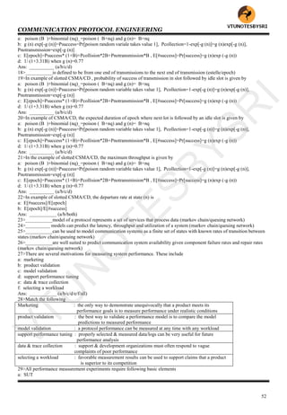 COMMUNICATION PROTOCOL ENGINEERING
52
a: poison (B )+binomial (nq)_=poison ( B+nq) and g (n)= B+nq
b: g (n) exp[-g (n)]=Psuccess=Pr[poison random variale takes value 1], Pcollection=1-exp[-g (n)]=g (n)exp[-g (n)],
Pnotransmission=exp[-g (n)]
c: E[epoch]=Psuccess* (1+B)+Pcollision*2B+Pnotransmission*B , E[#success]=Pr[success]=g (n)exp (-g (n))
d: 1/ (1+3.31B) when g (n)=0.77
Ans: __________ (a/b/c/d)
18>___________is defined to be from one end of transmissions to the next end of transmission (estelle/epoch)
19>In example of slotted CSMA/CD , probability of success of transmission in slot followed by idle slot is given by
a: poison (B )+binomial (nq)_=poison ( B+nq) and g (n)= B+nq
b: g (n) exp[-g (n)]=Psuccess=Pr[poison random variable takes value 1], Pcollection=1-exp[-g (n)]=g (n)exp[-g (n)],
Pnotransmission=exp[-g (n)]
c: E[epoch]=Psuccess* (1+B)+Pcollision*2B+Pnotransmission*B , E[#success]=Pr[success]=g (n)exp (-g (n))
d: 1/ (1+3.31B) when g (n)=0.77
Ans: __________ (a/b/c/d)
20>In example of CSMA/CD, the expected duration of epoch where next lot is followed by an idle slot is given by
a: poison (B )+binomial (nq)_=poison ( B+nq) and g (n)= B+nq
b: g (n) exp[-g (n)]=Psuccess=Pr[poison random variable takes value 1], Pcollection=1-exp[-g (n)]=g (n)exp[-g (n)],
Pnotransmission=exp[-g (n)]
c: E[epoch]=Psuccess* (1+B)+Pcollision*2B+Pnotransmission*B , E[#success]=Pr[success]=g (n)exp (-g (n))
d: 1/ (1+3.31B) when g (n)=0.77
Ans: __________ (a/b/c/d)
21>In the example of slotted CSMA/CD, the maximum throughput is given by
a: poison (B )+binomial (nq)_=poison ( B+nq) and g (n)= B+nq
b: g (n) exp[-g (n)]=Psuccess=Pr[poison random variable takes value 1], Pcollection=1-exp[-g (n)]=g (n)exp[-g (n)],
Pnotransmission=exp[-g (n)]
c: E[epoch]=Psuccess* (1+B)+Pcollision*2B+Pnotransmission*B , E[#success]=Pr[success]=g (n)exp (-g (n))
d: 1/ (1+3.31B) when g (n)=0.77
Ans: __________ (a/b/c/d)
22>In example of slotted CSMA/CD, the departure rate at state (n) is
a: E[#success]/E[epoch]
b: E[epoch]/E[#success]
Ans: ___________ (a/b/both)
23>___________model of a protocol represents a set of services that process data (markov chain/queuing network)
24>__________ models can predict the latency, throughput and utilization of a system (markov chain/queuing network)
25>___________can be used to model communication systems as a finite set of states with known rates of transition between
states (markov chain/queuing network)
26>___________are well suited to predict communication system availability given component failure rates and repair rates
(markov chain/queuing network)
27>There are several motivations for measuring system performance. These include
a: marketing
b: product validation
c: model validation
d: support performance tuning
e: data & trace collection
f: selecting a workload
Ans: ___________ (a/b/c/d/e/f/all)
28>Match the following
Marketing : the only way to demonstrate unequivocally that a product meets its
performance goals is to measure performance under realistic conditions
product validation : the best way to validate a performance model is to compare the model
predictions to measured performance
model validation : a protocol performance can be measured at any time with any workload
support performance tuning : properly selected & measured data/logs can be very useful for future
performance analysis
data & trace collection : support & development organizations must often respond to vague
complaints of poor performance
selecting a workload : favorable measurement results can be used to support claims that a product
is superior to its competition
29>All performance measurement experiments require following basic elements
a: SUT
VTU
N
O
TESBYSR
I
 