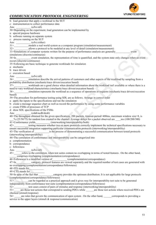 COMMUNICATION PROTOCOL ENGINEERING
53
b: load generator that apply a workload to the SUT
c: instrumentation to collect performance data
Ans: ___________ (a/b/c/all)
30>Depending on the experiment, load generation can be implemented by
a: special purpose hardware
b: software running on separate system
c: process running on the SUT
Ans: ___________ (a/b/c/either)
31>___________models a real world system as a computer program (simulation/measurement)
32>___________allows a protocol to be modeled at any level of detail (simulation/measurement)
33>Simulations of computer systems written for the purpose of performance analysis are generally___________ event
simulations (discrete/continuous)
34>In___________ event simulation, the representation of time is quantified, and the system state only changes when an event
occurs (discrete/continuous)
35>Following are basic technique to generate workloads for simulation
a: stochastic
b: trace driven
c: execution based
Ans: ___________ (a/b/c/all)
36>___________simulation describe the arrival patterns of customers and other aspects of the workload by sampling from a
probability distribution (stochastic/trace driven/execution based)
37>___________workloads are a good choice when detailed information about the workload isn't available or where there is a
need to vary workload characteristics (stochastic/trace driven/execution based)
38>___________simulation represents the workload as a sequence of operations or requests (stochastic/trace driven/execution
based)
39>The procedure for performance testing using SDL are as follows. Arrange in correct order
a: apply the inputs to the specifications and run the simulation
b: create a message sequence chart as well as record the performance by using some performance variables
c: create FSMs of processes of TCP
d: draw SDL specifications of the FSMs
Ans: ___________ (cdab/acdb/dcab)
40>The throughput obtained for the given specifications, 200 packets, timeout-period=400ms, maximum window size=8, is
___% (25/50/75) for random loss created in the channel. Average delays for a packet observed are ____ms (100/200/300)
41>Conformance yields___________ (interworking/interoperability/both)
42>___________testing measures whether two or more protocols correctly implement the technical specifications necessary to
ensure successful integration supporting particular communication protocols (interworking/interoperability)
43>The verification of ___________is the process of demonstrating a successful communication between tested protocols
(interworking/interoperability)
44>The correlation of conformance and interoperability can be categorized into
a: complementation
b: correspondance
c: followness
Ans: ___________ (a/b/c/all)
45>______refers to the correlation, when test suites contain no overlapping in terms of tested features . On the other hand,
_____ comprises overlapping (complementation/correspondance)
46>Followness is a modified version of___________ (complementation/correspondance)
47>In___________ category, protocol features are viewed separately and the required number of test cases are generated with
no overlapping (complementation/correspondance/followness)
48>ITS stands for___________
49>CTS stands for___________
50>In spite of the fact that ___________category provides the optimum distribution. It is not applicable for large protocols
(complementation/correspondance/followness)
51>___________can be regarded as a practical approach and it gives way for interoperability test suite to be generated
independently from conformance test suite (complmentation/correspondance/followness)
52>___________test cases consist of pairs of stimulus and response (interworking/interoperability)
53>_____are those test actions that correspond to sending PDUs while ______are those test actions where received PDUs are
checked (stimuli/response)
54> _____are rules that govern the communication of open system . On the other hand, ______corresponds to providing a
service to the upper layers (stimuli & response/communication)
VTU
N
O
TESBYSR
I
 