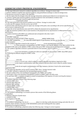 COMMUNICATION PROTOCOL ENGINEERING
57
19>The steps followed in interactive synthesis algorithm are as follows. Arrange in correct order
a: perform validation of global state transition graph by using perturbation technique to check for design errors
b: the processes are given as output of the algorithm
c: take the inputs from the designer about the message interactions and processes behavior in an interactive way
d: construct a global state transition graph by using the production rules and deadlock avoidance rules
e: decompose the global state transition graph into processes
Ans: ___________ (cdeab/dcabe/cabed)
20>The steps performed in the protocol synthesis are as follows. Arrange in correct order
a: In this case SP originates from the service user at SAP.
b: protocol entity specifications must not expect any message at this point, since according to the service specification, no
service action is expected at SAP
c: project the service specification onto each SAP to obtain the projected service specifications
d: apply the transition synthesis rules to each transition in the projected service specifications to obtain protocol entity
specifications
e: reception transition in PE-SPECs are synthesized and correspond to the rules 2 and 4
Ans: ___________ (cdeab/dcabe/cabed)
21>PE-SPEC stands for___________
22>Following are different kinds of MSC diagrams___________ (BMSC/HMSC/both)
23>The MSC standard has _____for some data-related aspects of specifications, but does not describe any______ for them
(syntax/semantic)
24>The synthesis algorithm is based on the concept of___________ (event automata/action automata)
25___________is a finite automaton corresponding to an MSC instance, such that the alphabet of the input symbols for the
automaton is the same as the alphabet of MSC events of the given MSC instance (event automata/action automata)
26>The synthesis algorithm constructs a particular kind of event automata, which is called as___________ (MSC slices/MSC
piece)
27>___________is an event automation, accepting all valid even september for the instance i (MSC slices/MSC piece)
28>Following are different categories of MSC events
a: input
b: active
c: idle
Ans: ___________ (a/b/c/all)
29>___________event is a trivial event, which is added to simplify algorithm descriptions (input/active/idle)
30>___________events require synchronization with other instances, decision about event is taken by another instance
(input/active/idle)
31>___________events do not require synchronization with other instances, decision is local to the current instance
(input/active/idle)
32>The following algorithm can be used to construct MSC slices. Arrange incorrect order
a: each MSC reference is replaced by the corresponding sequence of states
b: the start symbol of the event automation corresponds to the HMSC start symbol
c: initial states of the event automaton correspond to symbols at HMSC graph with idle events
d: for each basic MSC, a sequence of states is created corresponding to the sequence of events involving the instance i
Ans: ___________ (cdab/dabc/bcad)
33>Synthesis algorithm consists of the following steps
a: minimize MSC slices
b: generate SDL behaviour
c: generate SDL structure
d: integrate HMSC model
e: construct MSC slices
f: make MSC slices deterministic
Ans: ___________ (defabc/edfabc/cefabd)
34>The synthesis methodology is an iterative process that consists of the following phases
a: preparation
b: dynamic collection of probe traces
c: synthesis of SDL
d: investigation of the SDL
Ans: ___________ (a/b/c/d/all)
35>In synthesis methodology, the aim of___________ phase in to develop a probe placement strategy and select the set of
scenarios which will drive execution of the instrumented system and resulting probe trace capture
(preparation/investigation/synthesis)
36>In synthesis methodology, preparation phase has following steps. Arrange in correct sequence
VTU
N
O
TESBYSR
I
 