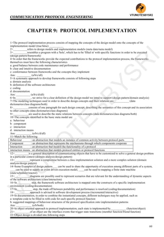 COMMUNICATION PROTOCOL ENGINEERING
60
CHAPTER 9: PROTICOL IMPLEMENTATION
1>The protocol implementation process consists of mapping the concepts of the design model onto the concepts of the
implementation model (true/false) __________
2>__________refers to design models and implementation models (meta data/meta model)
3>__________resembles a program with a 'hole', which has to be 'filled in' with specific functions in order to be executed
(design pattern/framework)
4>In order that the frameworks provide the expected contributions to the protocol implementation process, the frameworks
themselves must have the following characteristics
a: good balance between code maintenance and performance
b: clear and intuitive documentation
c: conformance between frameworks and the concepts they implement
Ans: __________ (a/b/c/all)
5>A systematic approach to develop frameworks consists of following steps
a: domain analysis
b: definition of the software architecture
c: coding
d: documentation
Ans: __________ (a/b/c/d/all)
6>In___________, we strive for a clear definition of the design model we intnd to support (design pattern/domain analysis)
7>The modeling techniques used in order to describe design concepts and their relations are___________ (data
dictionaries/class diagrams/both)
8>___________consists of one paragraph for each design concept, describing the semantics of this concept and its association
to other concepts (data dictionaries/class diagrams)
9>___________are used to describe the static relations between concepts (data dictionaries/class diagrams/both)
10>The concepts identified in the basic meta model are
a: behaviour
b: component
c: interaction
d: interaction means
Ans: ___________ (a/b/c/d/all)
11>Match the following
Behaviour : an abstraction that models an instance of common activity between protocol parts
Component : an abstraction that represents the mechanisms through which components cooperate
Interaction : an abstraction that models the functionality of a protocol
interaction means : an abstraction that models protocol entities or protocol functions
12>__________is a general description of communicating objects that have to be customized to solve a general design problem
in a particular context (domain analysis/design pattern)
13>___________represent a compromise between a class implementation solution and a more complex solution (domain
analysis/design pattern)
14>Some Examples of design pattern.___ can be used to share the opportunity of execution among different parts of a system,
____can be used to supply an event driven execution model, ____can be used to mapping a finite state machine
(state/scheduler/reactor)
15>___________diagrams are possibly used to represent scenarios that are relevant for the understanding of dynamic aspects
of the software architecture (class/interaction)
16>In__________ step, the framework software architecture is mapped onto the constructs of a specific implementation
environment (coding/documentation)
17>In___________ step, the trade off between portability and performance is resolved (coding/documentation)
18>___________approach is advised in software development process (incremental/interactive)
19>In documentation, in order to combine the instantiated concepts, different techniques may be applied, such as
a: template code to be filled in with code for each specific protocol function
b: suggested mappings of behaviour structures of the protocol specification onto implementation patterns
Ans: ___________ (a/b/both)
20>In object oriented approach to protocol implementation, each state is implemented by___________ (function/object)
21>___________of an object are the interface events that trigger state transitions (member function/friend function)
22>Object design is divided into following steps
VTU
N
O
TESBYSR
I
 