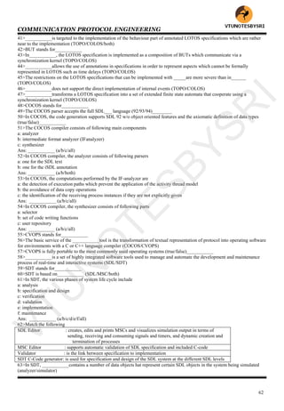 COMMUNICATION PROTOCOL ENGINEERING
62
41>___________is targeted to the implementation of the behaviour part of annotated LOTOS specifications which are rather
near to the implementation (TOPO/COLOS/both)
42>BUT stands for___________
43>In___________, the LOTOS specification is implemented as a composition of BUTs which communicate via a
synchronization kernel (TOPO/COLOS)
44>___________allows the use of annotations in specifications in order to represent aspects which cannot be formally
represented in LOTOS such as time delays (TOPO/COLOS)
45>The restrictions on the LOTOS specifications that can be implemented with _____are more severe than in______
(TOPO/COLOS)
46>___________does not support the direct implementation of internal events (TOPO/COLOS)
47>___________transforms a LOTOS specification into a set of extended finite state automata that cooperate using a
synchronization kernel (TOPO/COLOS)
48>COCOS stands for___________
49>The COCOS parser accepts the full SDL___ language (92/93/94)________
50>In COCOS, the code generation supports SDL 92 w/o object oriented features and the axiomatic definition of data types
(true/false)___________
51>The COCOS compiler consists of following main components
a: analyzer
b: intermediate format analyzer (IFanalyzer)
c: synthesizer
Ans: ___________ (a/b/c/all)
52>In COCOS compiler, the analyzer consists of following parsers
a: one for the SDL text
b: one for the iSDL annotation
Ans: ___________ (a/b/both)
53>In COCOS, the computations performed by the IF-analyzer are
a: the detection of execution paths which prevent the application of the activity thread model
b: the avoidance of data copy operations
c: the identification of the receiving process instances if they are not explicitly given
Ans: ___________ (a/b/c/all)
54>In COCOS compiler, the synthesizer consists of following parts
a: selector
b: set of code writing functions
c: user repository
Ans: ___________ (a/b/c/all)
55>CVOPS stands for___________
56>The basic service of the ___________tool is the transformation of textual representation of protocol into operating software
for environments with a C or C++ language compiler (COCOS/CVOPS)
57>CVOPS is fully portable to the most commonly used operating systems (true/false)___________
58>___________is a set of highly integrated software tools used to manage and automate the development and maintenance
process of real-time and interactive systems (SDL/SDT)
59>SDT stands for___________
60>SDT is based on___________ (SDL/MSC/both)
61>In SDT, the various phases of system life cycle include
a: analysis
b: specification and design
c: verification
d: validation
e: implementation
f: maintenance
Ans: ___________ (a/b/c/d/e/f/all)
62>Match the following
SDL Editor : creates, edits and prints MSCs and visualizes simulation output in terms of
sending, receiving and consuming signals and timers, and dynamic creation and
termination of processes
MSC Editor : supports automatic validation of SDL specification and included C-code
Validator : is the link between specification to implementation
SDT C-Code generator: is used for specification and design of the SDL system at the different SDL levels
63>In SDT, ___________contains a number of data objects hat represent certain SDL objects in the system being simulated
(analyzer/simulator)
VTU
N
O
TESBYSR
I
 
