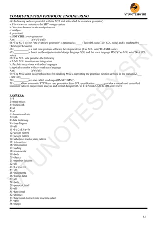 COMMUNICATION PROTOCOL ENGINEERING
63
64>Following tools are provided with the SDT tool set (called the overview generator)
a: File viewer to customize the SDT storage system
b: Structure browser as the navigation tool
c: analyzer
d: print tool
e: SDT CHILL code generator
Ans: ___________ (a/b/c/d/e/all)
65>The SDT tool set "the overview generator" is renamed as_____ (Tau SDL suite/TGA SDL suite) and is marketed by______
(Telelogic/Telecom)
66>___________is a real time protocol software development tool (Tau SDL suite/TGA SDL suite)
67>___________is based on the object-oriented design language SDL and the trace language MSC (Tau SDL suite/TGA SDL
suite)
68>Tau SDL suite provides the following
a: UML SDL transition and integration
b: flexible integrations with other languages
c: typical scenarios with a visual trace language
Ans: ___________ (a/b/c/all)
69>The MSC editor is a graphical tool for handling MSCs, supporting the graphical notation defined in the standard Z.___
(120/100)_______
70>___________are also called road maps (BMSC/HMSC)
71>_____allows automatic TTCN test case generation from SDL specification .______provides a smooth and controlled
transition between requirement analysis and formal design (SDL to TTCN link/UML to SDL converter)
ANSWERS:
1>T
2>meta model
3>framework
4>all
5>all
6>domain analysis
7>both
8>data dictionary
9>class diagram
10>all
11>1-c 2-d 3-a 4-b
12>design pattern
13>design pattern
14>scheduler,reactor,state pattern
15>interaction
16>initialization
17>coding
18>incremental
19>both
20>object
21>member function
22>all
23>1-c 2-a 3-b
24>all
25>incremental
26>former,latter
27>all
28>both
29>protocol,detail
30>all
31>functional
32>abstract
33>functional,abstract state machine,detail
34>split
35>merge
VTU
N
O
TESBYSR
I
 