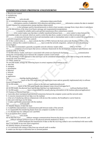 COMMUNICATION PROTOCOL ENGINEERING
8
c: flow & error control
d: multiplexing
e: addressing
Ans: ___________ (a/b/c/d/e/all)
24>A communication message contains________information (data/control/both)
25>______information consists of addresses, error-detection and dialog control._____information contains the data in standard
formats required for communication among machines (data/control)
26>__________is the technique used by layered protocols in which a layer accepts a message from a layer above it and places
it in the data portion of the lower level layers message unit (segmentation/encapsulation)
27>_________is needed for reliable end-to-end and link transmission (flow control/error control)
28>______error control makes sure that data is reliably transferred between hosts._____error control is done between the
intermediate nodes of a network which are used to switch the data from a sender to receiver (link level/end-to-end)
29>_______is necessary between host-to-host and intermediate node to intermediate node in order to control the congestion in
a network (congestion control/flow control)
30>A flow control entity at_____layer controls the flow of PDUs between the hosts and avoids flooding of PDUs at the
receiver, whereas flow control in entities at ______layer avoids the network congestion , and prevent network jamming
(lower/higher)
31>The ISO recommended a generally acceptable network reference model called________ (OSI or TCP/IP)
32>_______comprises of seven layers that serves a reference framework for the development of protocol specifications and
standards (OSI or TCP/IP)
33>In OSI referece model, each layer is associated with certain set of protocols facilitating ___________communication
among the corresponding layers between the computer systems (viral/virtual)
34>The advantage of OSI approach is that each layer can be considered independently of the other as long as the interfaces
remain the same (true/false)___________
35>TPDU stands for___________
36>wrt OSI model, arrange the following layers in correct sequence (from bottom to top)
a: data link
b: transport
c: presentation
d: physical
e: network
f: session
g: application
Ans: ___________ (daebfgc/daebfcg/daebgfc)
37>The ___________layers of the OSI model deal with application issues and are generally implemented only in software
(lower1to4/upper5to7)
38>In OSI model, ___________layer is closest to the end-user (application/physical)
39>___________layers of the OSI model handle data transport issues (lower1to4/upper5to7)
40>In OSI model, the physical layer and the data link layer are implemented in___________ (software/hardware/both)
41>In OSI model, __________layer is responsibald for actually placing information on the medium (physical/application)
42>Features of Physical layer are
a: it provides direct mechanical and electrical connections between the computer system and the network nodes
b: it concerns transmission of raw data over the medium
c: it has set of interfacing rules to communicate with devices like modems, the broadband or carrier band etc
d: data sent in this layer are bit string
e: it makes and breaks connections with the medium
Ans: ___________ (a/b/c/d/e/all)
43>Identify features of data link layer
a: it establishes and maintains a communication path between nodes of the network
b: it is responsible for transferring frames from one computer to another w/o errors
c: it is diveded into two sublayers LLC and MAC
d: it can perform flow control
Ans: ___________ (a/b/c/d/all)
44>In data link layer, ______sublayer manages communications between the devices over a single link of a network , and
_____sublayer manages protocol access to the physical network mediumLLC/MAC)
45>___________control moderates the transmissom of data so that the receiving euthad is not overwhelmed with more traffic
than it can handle at one time (flow/congestion)
46>Identify features of network layer
a: it is concerned with routing of data from one network node to another
b: routers use this layer to determine how to forward packets
VTU
N
O
TESBYSR
I
 