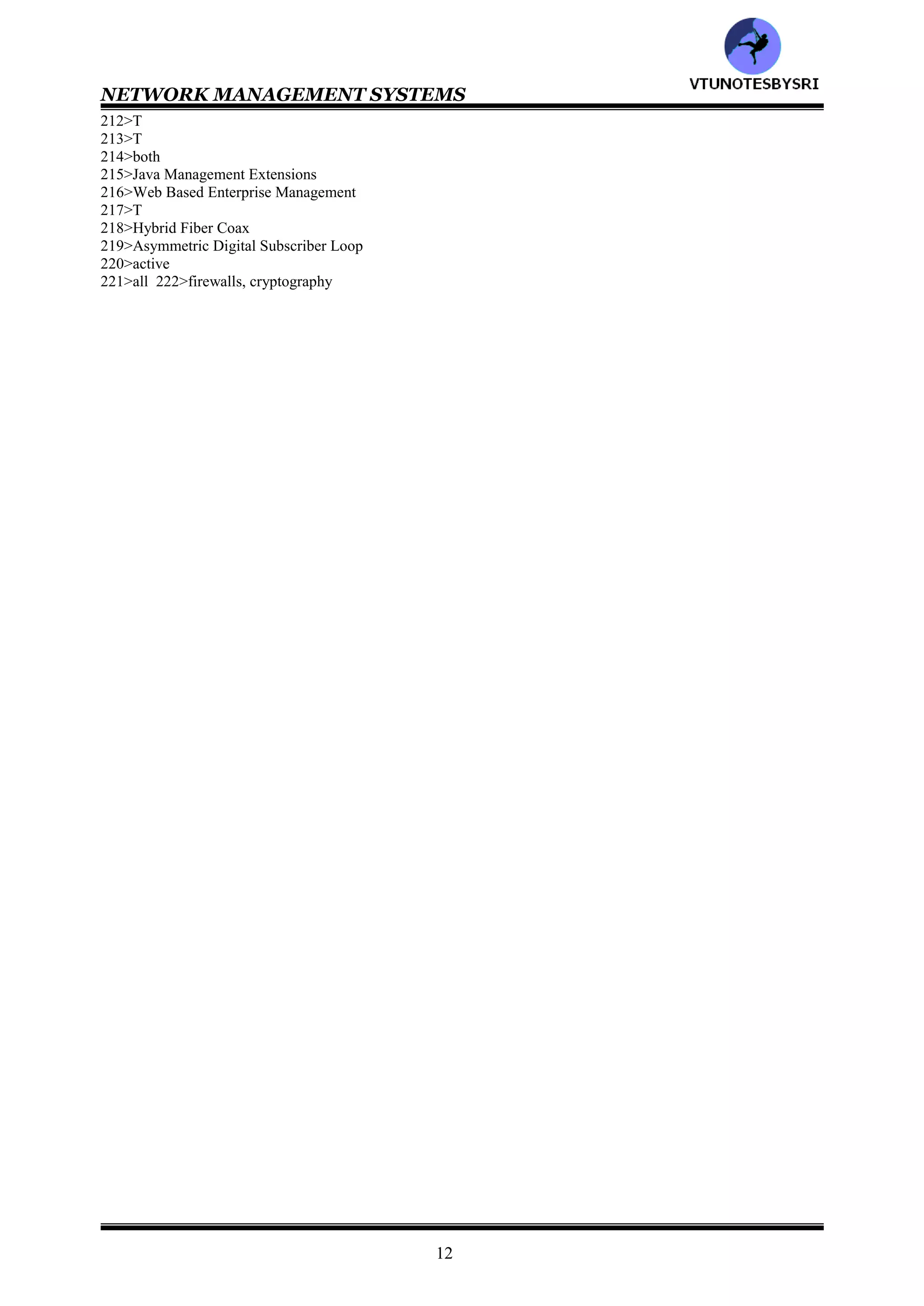NETWORK MANAGEMENT SYSTEMS
11
150>FTAM, FTP
151>File Transfer Access & Management
152>SMTP, MOTIS
153>Message Oriented Text Interchange Standard
154>CMIP, SNMP
155>Common Management Information Protocol
156>Operations Administration Maintenance & Provisioning
157>Network Management System
158>fault
159>fault
160>T
161>Chief Information Officer
162>both
163>telephone, data
164>16
165>all
166>T
167>all
168>network
169>1-c 2-d 3-b 4-a
170>T
171>3
172>all
173>network provisioning, network I&M
174>network operation
175>Network Operations Center
176>NOC
177>network operations, network provisioning and network I&M
178>network provisioning
179>5
180>network operation
181>all
182>NOC
183>self healing
184>network I&M
185>trouble ticket
186>3
187>all
188>static, planned
189>security
190>T
191>T
192>T
193>NOC
194>MIB
195>SNMP
196>3
197>all
198>1-b 2-c 3-a
199>networkI&M
200>network I&M
201>system, network
202>network
203>T
204>T
205>T
206>Telecommunication Management System
207>high, low
208>T
209>SNMP
210>all
211>OSI
VTU
N
O
TESBYSR
I
 