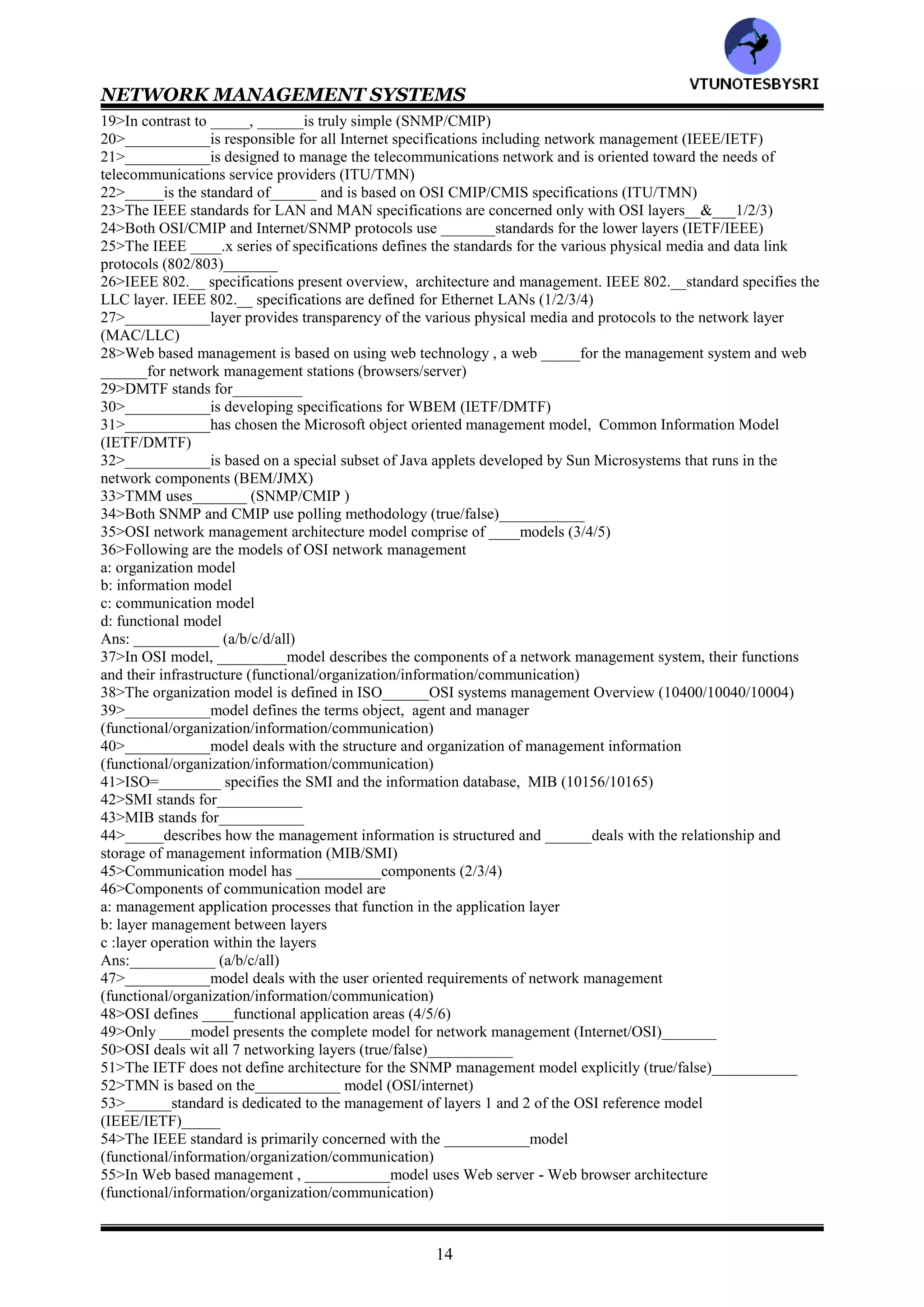 NETWORK MANAGEMENT SYSTEMS
13
CHAPTER 3: BASIC FOUNDATION -- STANDARDS, MODELS
AND LANGUAGE
1>__________ model addresses the applications that fall into the categories of fault, configuration, performance,
security and accounting (information/functional)
2>Match the following
Network management :management of a system's resources such as central processor usage, disk usage
and application processes
System management :deals with services provided by organizations to customers
Service management :management of the network comprising nodes and links
3>_____management is an extension to _____&_____management (network/system/service)
4>The two leading models of network management are the Internet model and the OSI model
(true/false)__________
5>__________model is the most widely used for network management (OSI/Internet)
6>_____model is a simpler scalar model and hence easy to implement. ______model is object oriented , is more
complex and harder to implement (OSI/Internet)
7>A higher level management network called TMN is based on the ___________model (OSI/Internet)
8>TMN stands for___________
9Identify features of OSI/CMIP standard
a: International standard (ISO/OSI)
b: management of data communications networks- LAN and WAN
c: deals with all seven layers
d: object oriented and most complete
e: consumes large resource in implementation
f: well structured and layered
Ans:___________ (a/b/c/d/e/f/all)
10>Identify features of SNMP/Internet Standard
a: Industry standard (IETF)
b: easy to implement
c: most widely implemented
d: originally intended for management of Internet components, currently adopted for WAN and telecommunication
systems
Ans:___________ (a/b/c/d/all)
11>Identify features of TMN standard
a: International standard (ITU-T)
b: Management of telecommunications network
c: based on OSI network management framework
d: addresses both network and administrative aspects of management
Ans:___________ (a/b/c/d/all)
12>Identify features of IEEE standard
a: IEEE standards adopted internationally
b: addresses management of LANs and MANs
c: adopts OSI standards significantly
d: deals with first two layers of the OSI reference model
Ans:__________ (a/b/c/d/all)
13>Following are web based management standards
a: WBEM
b: JMX
Ans:___________ (a/b/both)
14>CMIP stands for___________
15>CMIS stands for___________
16>The OSI management protocol standard is ____, and has built in services, ______, that specify the basic
services needed to perform the various functions (CMIS/CMIP)
17>Both LANs and WANs can be managed using___________ (CMIS/CMIP/both)
18>Major drawbacks of the OSI management standard are
a: it is complex b: CMIP stack is large
Ans:___________ (a/b/both)
VTU
N
O
TESBYSR
I
 